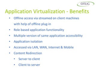 Application Virtualization - Benefits
 •   Offline access via streamed on client machines
     with help of offline plug-in
 •   Role based application functionality
 •   Multiple version of same application accessibility
 •   Application isolation
 •   Accessed via LAN, WAN, Internet & Mobile
 •   Content Redirection
     •   Server to client
     •   Client to server
 