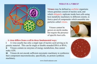 WHAT IS A VIRUS? Viruses   may be defined as  acellular  organisms whose genomes consist of nucleic acid, and which  obligately  replicate inside host cells using host metabolic machinery to different extents, to form a pool of components which assemble into particles called  virions .    A virus differs from a cell in three fundamental ways : i A virus usually has only a single type of nucleic acid serving as its genetic material.  This can be single or double stranded DNA or RNA; ii Viruses contain no enzymes of energy metabolism, thus cannot make ATP; iii Viruses do not encode sufficient enzymatic machinery to synthesize their component macromolecules, specifically, no protein synthesis machinery. www.freelivedoctor.com    Viruses cannot be grown on sterile media, but require the presence of specific host cells. 