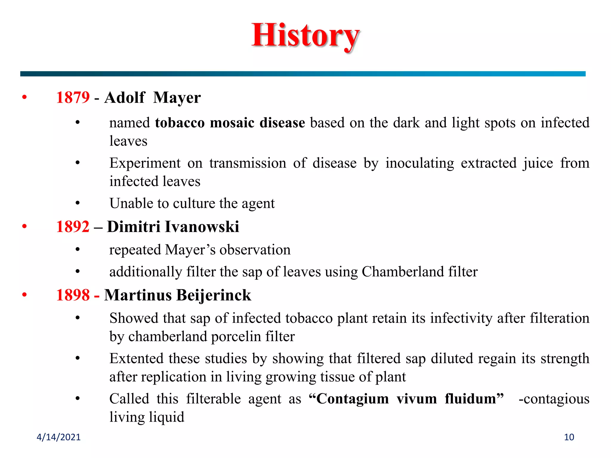 • 1879 - Adolf Mayer
• named tobacco mosaic disease based on the dark and light spots on infected
leaves
• Experiment on transmission of disease by inoculating extracted juice from
infected leaves
• Unable to culture the agent
• 1892 – Dimitri Ivanowski
• repeated Mayer’s observation
• additionally filter the sap of leaves using Chamberland filter
• 1898 - Martinus Beijerinck
• Showed that sap of infected tobacco plant retain its infectivity after filteration
by chamberland porcelin filter
• Extented these studies by showing that filtered sap diluted regain its strength
after replication in living growing tissue of plant
• Called this filterable agent as “Contagium vivum fluidum” -contagious
living liquid
4/14/2021 10
History
 