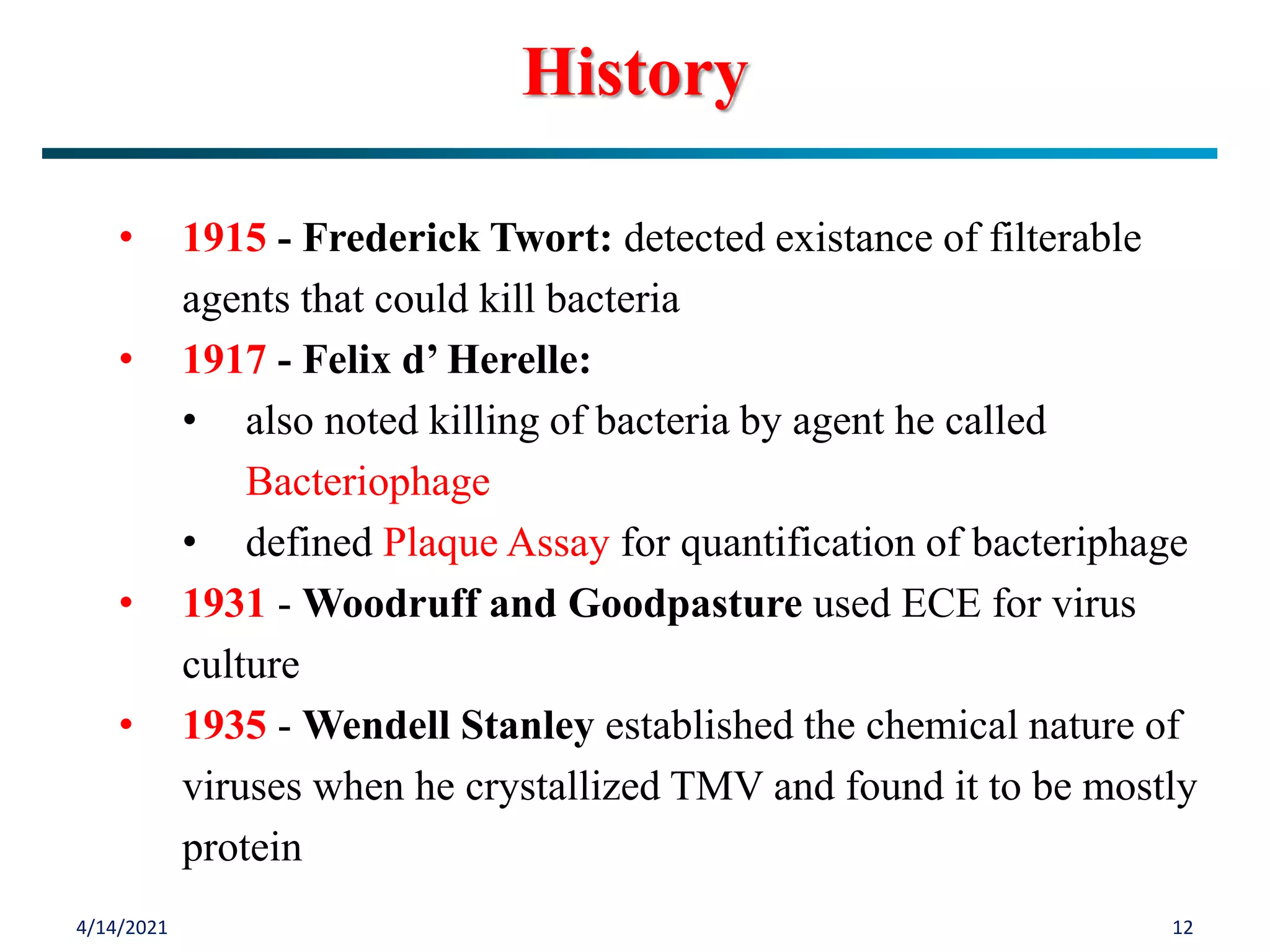 4/14/2021 12
• 1915 - Frederick Twort: detected existance of filterable
agents that could kill bacteria
• 1917 - Felix d’ Herelle:
• also noted killing of bacteria by agent he called
Bacteriophage
• defined Plaque Assay for quantification of bacteriphage
• 1931 - Woodruff and Goodpasture used ECE for virus
culture
• 1935 - Wendell Stanley established the chemical nature of
viruses when he crystallized TMV and found it to be mostly
protein
History
 