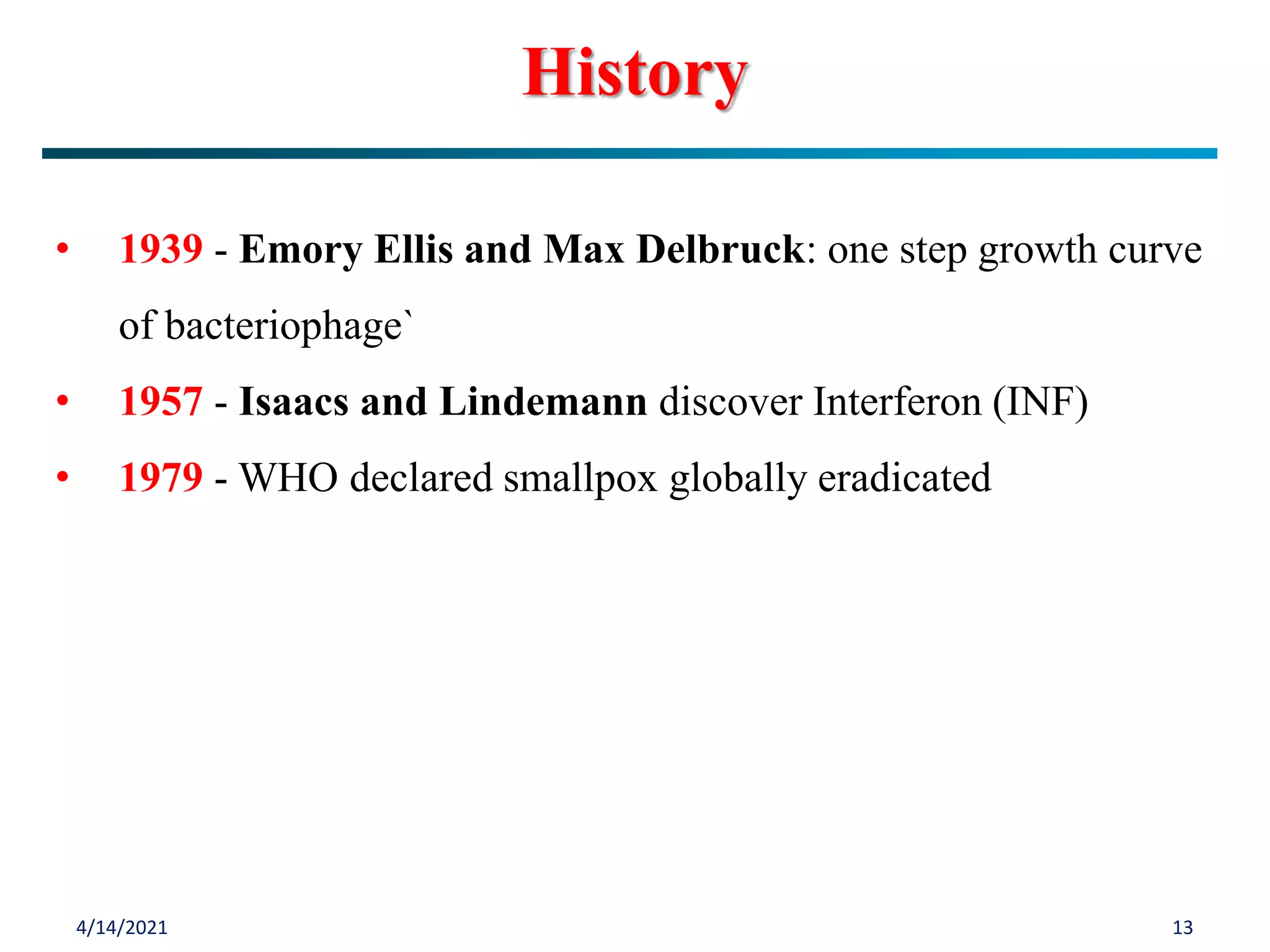 4/14/2021 13
• 1939 - Emory Ellis and Max Delbruck: one step growth curve
of bacteriophage`
• 1957 - Isaacs and Lindemann discover Interferon (INF)
• 1979 - WHO declared smallpox globally eradicated
History
 
