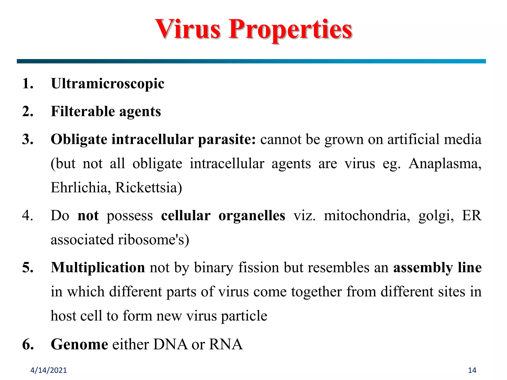 4/14/2021 14
Virus Properties
1. Ultramicroscopic
2. Filterable agents
3. Obligate intracellular parasite: cannot be grown on artificial media
(but not all obligate intracellular agents are virus eg. Anaplasma,
Ehrlichia, Rickettsia)
4. Do not possess cellular organelles viz. mitochondria, golgi, ER
associated ribosome's)
5. Multiplication not by binary fission but resembles an assembly line
in which different parts of virus come together from different sites in
host cell to form new virus particle
6. Genome either DNA or RNA
 