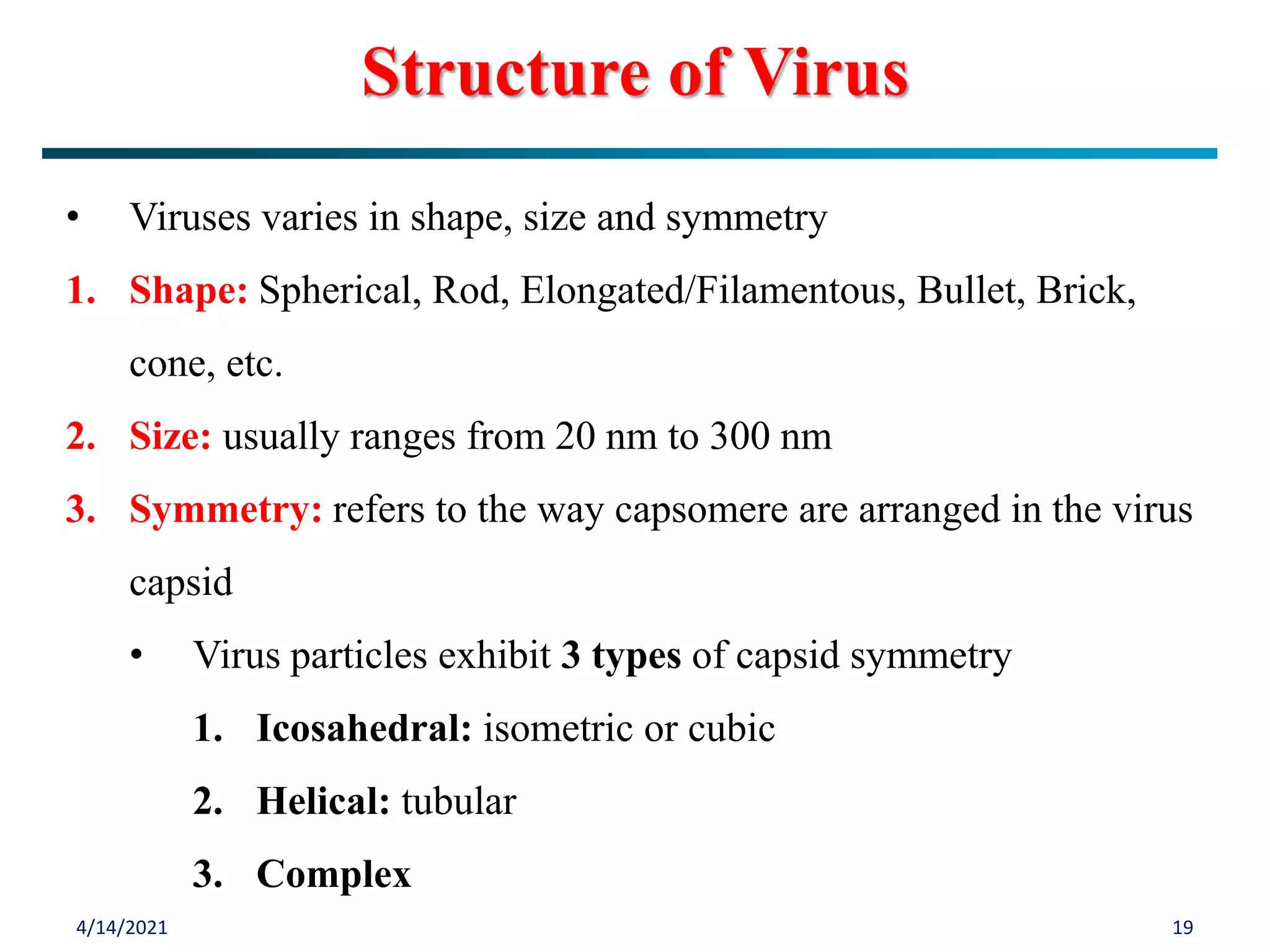 4/14/2021 19
• Viruses varies in shape, size and symmetry
1. Shape: Spherical, Rod, Elongated/Filamentous, Bullet, Brick,
cone, etc.
2. Size: usually ranges from 20 nm to 300 nm
3. Symmetry: refers to the way capsomere are arranged in the virus
capsid
• Virus particles exhibit 3 types of capsid symmetry
1. Icosahedral: isometric or cubic
2. Helical: tubular
3. Complex
Structure of Virus
 
