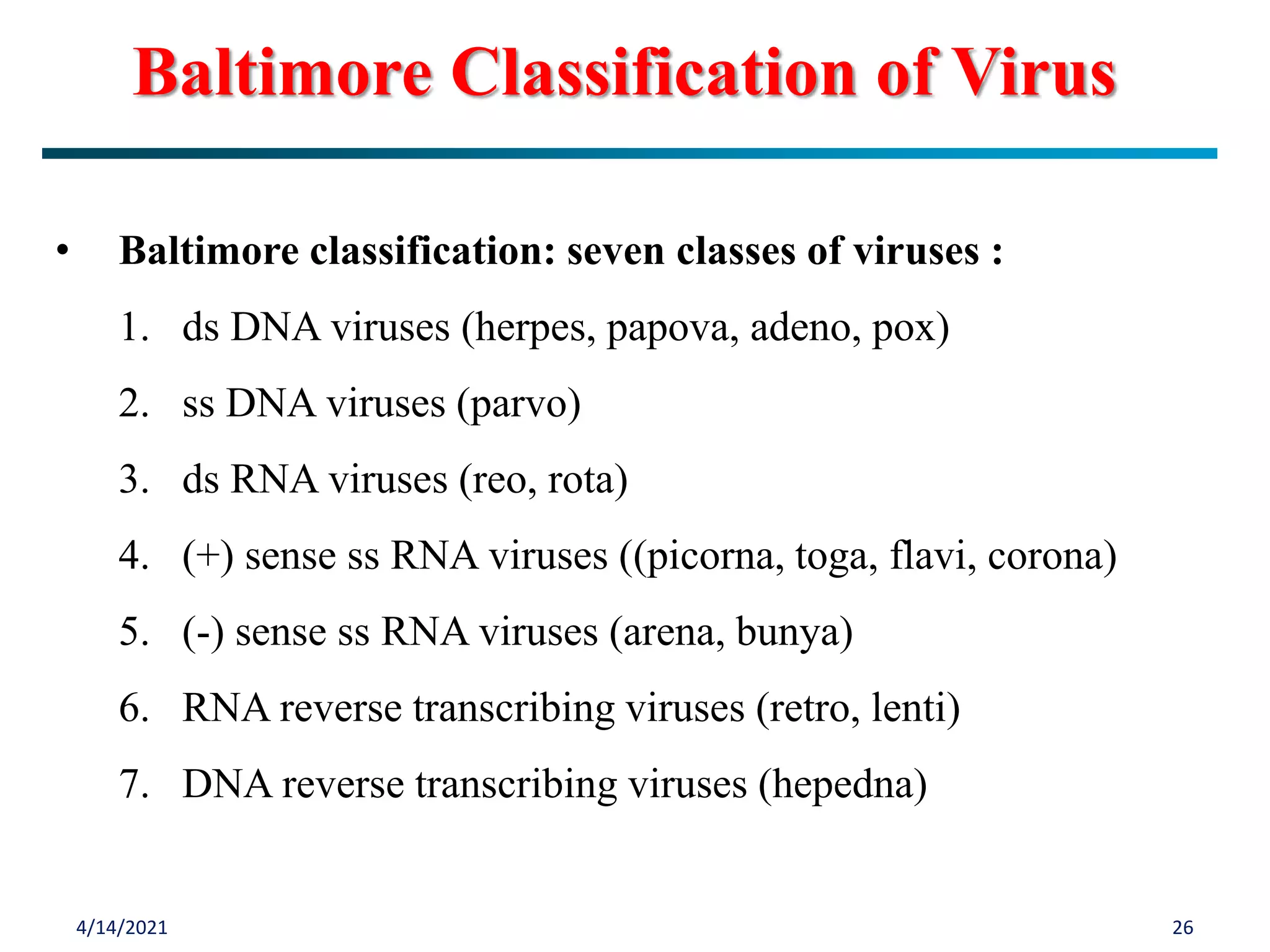4/14/2021 26
Baltimore Classification of Virus
• Baltimore classification: seven classes of viruses :
1. ds DNA viruses (herpes, papova, adeno, pox)
2. ss DNA viruses (parvo)
3. ds RNA viruses (reo, rota)
4. (+) sense ss RNA viruses ((picorna, toga, flavi, corona)
5. (-) sense ss RNA viruses (arena, bunya)
6. RNA reverse transcribing viruses (retro, lenti)
7. DNA reverse transcribing viruses (hepedna)
 