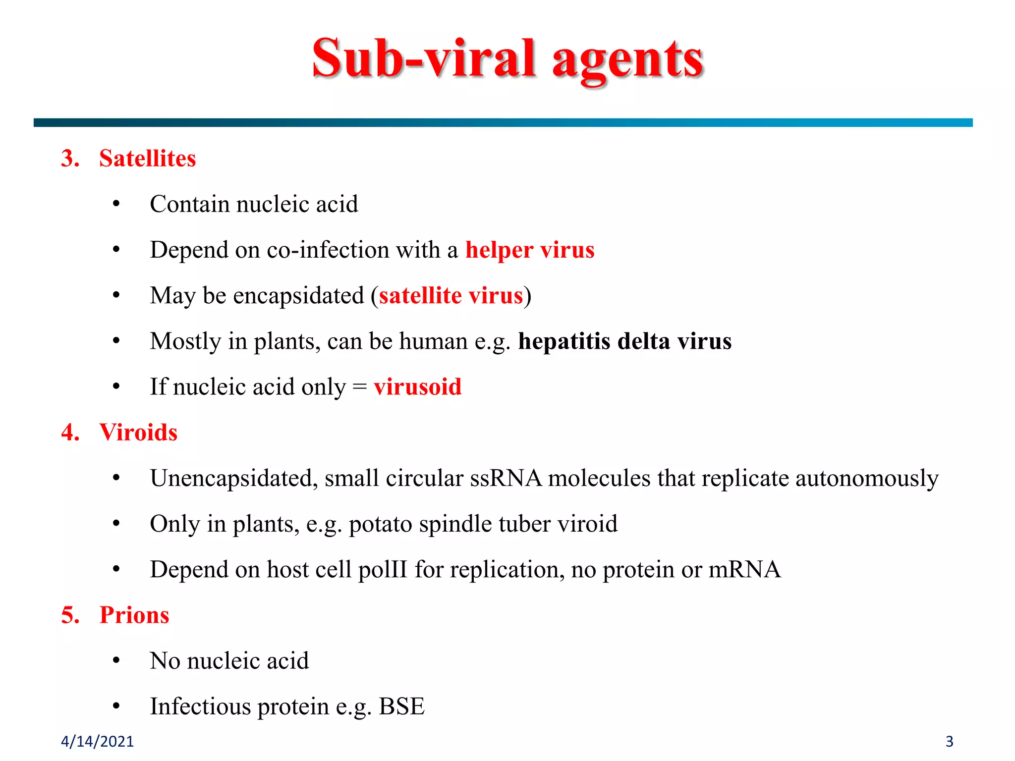 4/14/2021 3
Sub-viral agents
3. Satellites
• Contain nucleic acid
• Depend on co-infection with a helper virus
• May be encapsidated (satellite virus)
• Mostly in plants, can be human e.g. hepatitis delta virus
• If nucleic acid only = virusoid
4. Viroids
• Unencapsidated, small circular ssRNA molecules that replicate autonomously
• Only in plants, e.g. potato spindle tuber viroid
• Depend on host cell polII for replication, no protein or mRNA
5. Prions
• No nucleic acid
• Infectious protein e.g. BSE
 