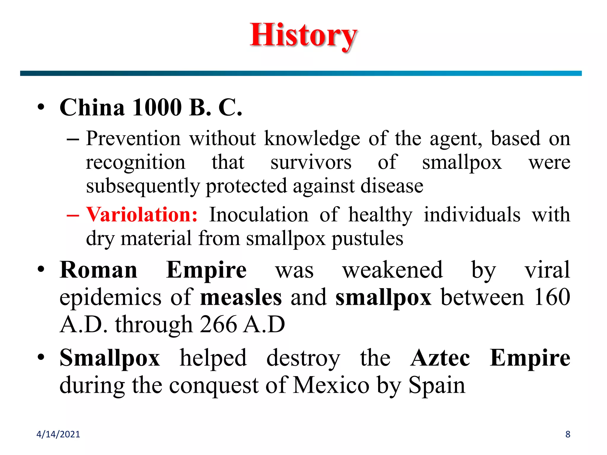 • China 1000 B. C.
– Prevention without knowledge of the agent, based on
recognition that survivors of smallpox were
subsequently protected against disease
– Variolation: Inoculation of healthy individuals with
dry material from smallpox pustules
• Roman Empire was weakened by viral
epidemics of measles and smallpox between 160
A.D. through 266 A.D
• Smallpox helped destroy the Aztec Empire
during the conquest of Mexico by Spain
4/14/2021 8
History
 