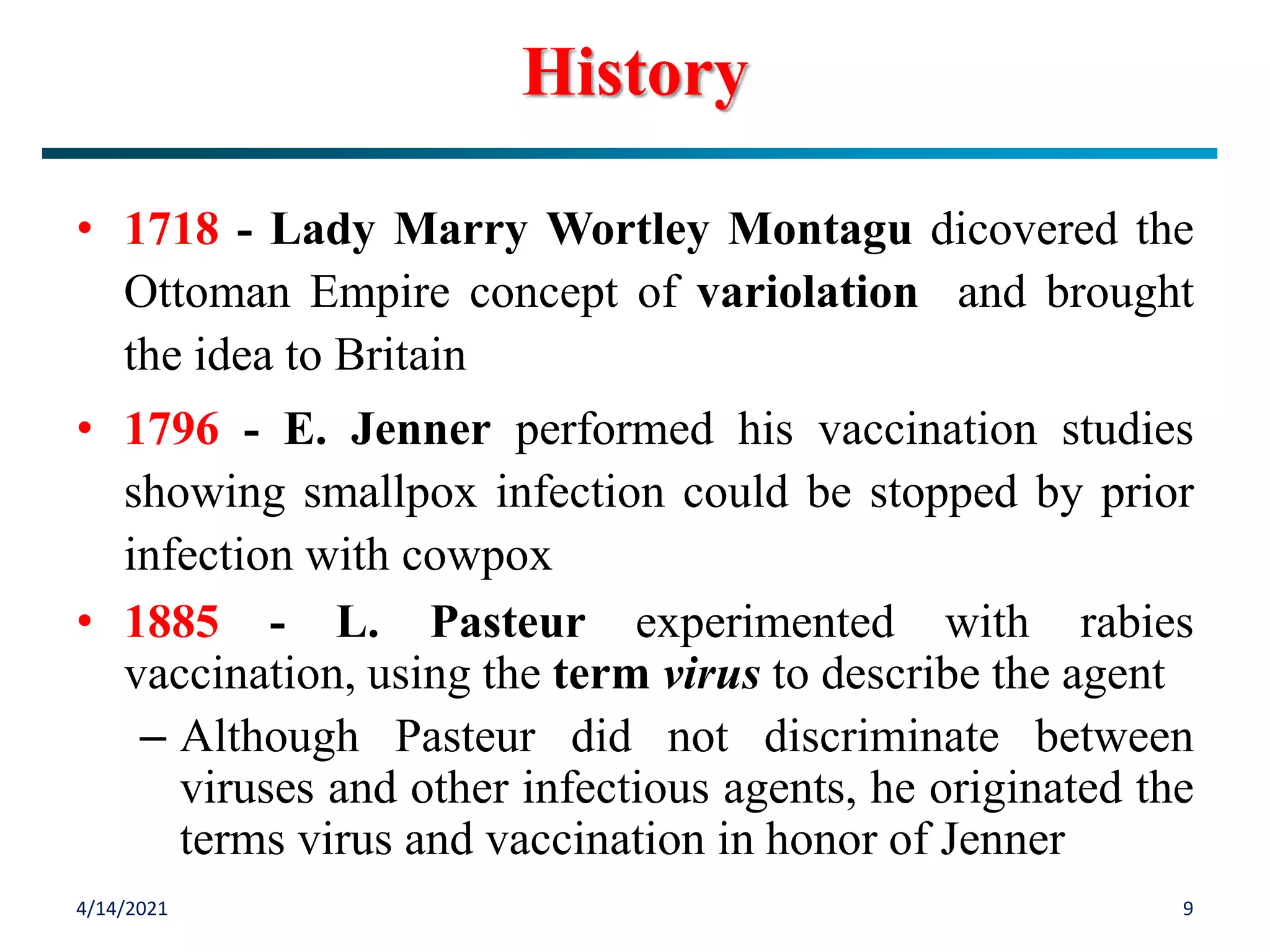 • 1718 - Lady Marry Wortley Montagu dicovered the
Ottoman Empire concept of variolation and brought
the idea to Britain
• 1796 - E. Jenner performed his vaccination studies
showing smallpox infection could be stopped by prior
infection with cowpox
• 1885 - L. Pasteur experimented with rabies
vaccination, using the term virus to describe the agent
– Although Pasteur did not discriminate between
viruses and other infectious agents, he originated the
terms virus and vaccination in honor of Jenner
4/14/2021 9
History
 