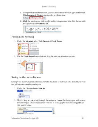 [Not for Circulation]
Information Technology Services, UIS 11
a. Along the bottom of the screen, you will notice a new tab that appeared labeled
VBackground-1. Click the tab in order to edit the title.
b. Click the text box you wish to edit, and type in your new title. Edit the text with
the options under the Home tab.
Panning and Zooming
1. Under the View tab, select Task Panes and Pan & Zoom.
2. Use the Pan & Zoom box to click and drag the area you wish to zoom into.
Saving in Alternative Formats
Saving Visio files in alternative formats provides flexibility so that users who do not have Visio
can still view the drawing or diagram.
1. Under the File tab, choose Save As.
2. Next to Save as type, scroll through the options to choose the file type you wish to save
the drawing as. Choose from earlier versions of Visio, graphic files including JPEG or
TIF, and XPS files.
 