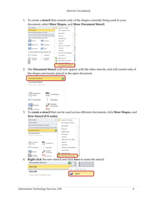 [Not for Circulation]
Information Technology Services, UIS 4
1. To create a stencil that consists only of the shapes currently being used in your
document, select More Shapes, and Show Document Stencil.
2. The Document Stencil will now appear with the other stencils, and will consist only of
the shapes previously placed in the open document.
3. To create a stencil that can be used across different documents, click More Shapes, and
New Stencil (US units).
4. Right click the new stencil and click Save to name the stencil.
 