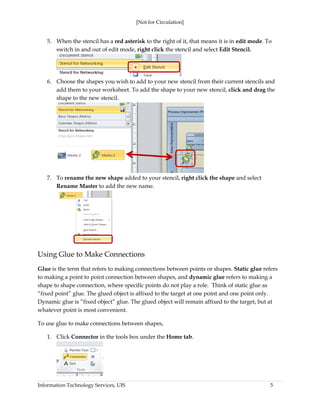 [Not for Circulation]
Information Technology Services, UIS 5
5. When the stencil has a red asterisk to the right of it, that means it is in edit mode. To
switch in and out of edit mode, right click the stencil and select Edit Stencil.
6. Choose the shapes you wish to add to your new stencil from their current stencils and
add them to your worksheet. To add the shape to your new stencil, click and drag the
shape to the new stencil.
7. To rename the new shape added to your stencil, right click the shape and select
Rename Master to add the new name.
Using Glue to Make Connections
Glue is the term that refers to making connections between points or shapes. Static glue refers
to making a point to point connection between shapes, and dynamic glue refers to making a
shape to shape connection, where specific points do not play a role. Think of static glue as
“fixed point” glue. The glued object is affixed to the target at one point and one point only.
Dynamic glue is “fixed object” glue. The glued object will remain affixed to the target, but at
whatever point is most convenient.
To use glue to make connections between shapes,
1. Click Connector in the tools box under the Home tab.
 