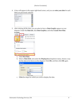 [Not for Circulation]
Information Technology Services, UIS 8
4. A box will appear in the upper right hand corner, and you can enter your data for each
label you previously selected.
5. After entering all the data, you can select to have a Data Graphic appear on your
diagram. Under the Data tab, click Data Graphics, and select Create New Data
Graphic.
a. Click New Item.
b. Select a Data field, and under the Displayed as dropdown menu, choose a way
for the data to be shown on the diagram. Click OK, and then click OK again.
c. Click the shape for which you wish to display the data.
 