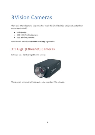 6	
	
3Vision	Cameras	
There	exist	different	cameras	used	in	machine	vision.	We	can	divide	into	3	categories	based	on	their	
connections	to	the	PC:	
• USB	cameras	
• IEEE	1394	(FireWire)	cameras	
• GigE	(Ethernet)	cameras	
In	this	tutorial	we	will	use	a	Basler	scA640-70gc	GigE	camera.	
3.1 GigE	(Ethernet)	Cameras	
Below	we	see	a	standard	GigE	Ethernet	camera:	
	
The	camera	is	connected	to	the	computer	using	a	standard	Ethernet	cable.	
	
	
 