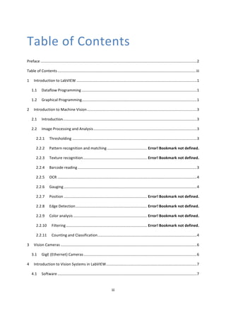 iii	
	
Table	of	Contents	
Preface	....................................................................................................................................................	2	
Table	of	Contents	...................................................................................................................................	iii	
1	 Introduction	to	LabVIEW	..................................................................................................................	1	
1.1	 Dataflow	Programming	.............................................................................................................	1	
1.2	 Graphical	Programming	.............................................................................................................	1	
2	 Introduction	to	Machine	Vision	........................................................................................................	3	
2.1	 Introduction	...............................................................................................................................	3	
2.2	 Image	Processing	and	Analysis	..................................................................................................	3	
2.2.1	 Thresholding	......................................................................................................................	3	
2.2.2	 Pattern	recognition	and	matching	......................................	Error!	Bookmark	not	defined.	
2.2.3	 Texture	recognition	.............................................................	Error!	Bookmark	not	defined.	
2.2.4	 Barcode	reading	.................................................................................................................	3	
2.2.5	 OCR	....................................................................................................................................	4	
2.2.6	 Gauging	..............................................................................................................................	4	
2.2.7	 Position	...............................................................................	Error!	Bookmark	not	defined.	
2.2.8	 Edge	Detection	....................................................................	Error!	Bookmark	not	defined.	
2.2.9	 Color	analysis	......................................................................	Error!	Bookmark	not	defined.	
2.2.10	 Filtering	.............................................................................	Error!	Bookmark	not	defined.	
2.2.11	 Counting	and	Classification	..............................................................................................	4	
3	 Vision	Cameras	.................................................................................................................................	6	
3.1	 GigE	(Ethernet)	Cameras	...........................................................................................................	6	
4	 Introduction	to	Vision	Systems	in	LabVIEW	......................................................................................	7	
4.1	 Software	....................................................................................................................................	7	
 