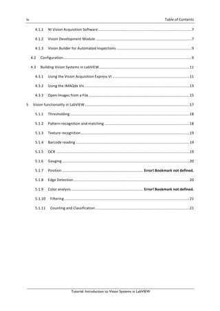 iv	 	 Table	of	Contents	
Tutorial: Introduction to Vision Systems in LabVIEW
4.1.1	 NI	Vision	Acquisition	Software	...........................................................................................	7	
4.1.2	 Vision	Development	Module	.............................................................................................	7	
4.1.3	 Vision	Builder	for	Automated	Inspections	.........................................................................	9	
4.2	 Configuration	.............................................................................................................................	9	
4.3	 Building	Vision	Systems	in	LabVIEW	........................................................................................	11	
4.3.1	 Using	the	Vision	Acquisition	Express	VI	...........................................................................	11	
4.3.2	 Using	the	IMAQdx	VIs	......................................................................................................	13	
4.3.3	 Open	Images	from	a	File	..................................................................................................	15	
5	 Vision	functionality	in	LabVIEW	......................................................................................................	17	
5.1.1	 Thresholding	....................................................................................................................	18	
5.1.2	 Pattern	recognition	and	matching	...................................................................................	18	
5.1.3	 Texture	recognition	..........................................................................................................	19	
5.1.4	 Barcode	reading	...............................................................................................................	19	
5.1.5	 OCR	..................................................................................................................................	19	
5.1.6	 Gauging	............................................................................................................................	20	
5.1.7	 Position	...............................................................................	Error!	Bookmark	not	defined.	
5.1.8	 Edge	Detection	.................................................................................................................	20	
5.1.9	 Color	analysis	......................................................................	Error!	Bookmark	not	defined.	
5.1.10	 Filtering	..........................................................................................................................	21	
5.1.11	 Counting	and	Classification	............................................................................................	21	
	
 