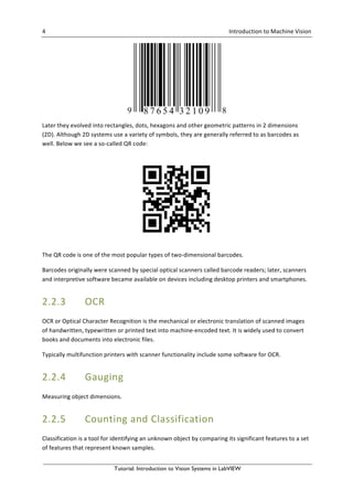 4	 	 Introduction	to	Machine	Vision	 	
Tutorial: Introduction to Vision Systems in LabVIEW
	
Later	they	evolved	into	rectangles,	dots,	hexagons	and	other	geometric	patterns	in	2	dimensions	
(2D).	Although	2D	systems	use	a	variety	of	symbols,	they	are	generally	referred	to	as	barcodes	as	
well.	Below	we	see	a	so-called	QR	code:	
	
The	QR	code	is	one	of	the	most	popular	types	of	two-dimensional	barcodes.	
Barcodes	originally	were	scanned	by	special	optical	scanners	called	barcode	readers;	later,	scanners	
and	interpretive	software	became	available	on	devices	including	desktop	printers	and	smartphones.	
2.2.3 OCR	 	
OCR	or	Optical	Character	Recognition	is	the	mechanical	or	electronic	translation	of	scanned	images	
of	handwritten,	typewritten	or	printed	text	into	machine-encoded	text.	It	is	widely	used	to	convert	
books	and	documents	into	electronic	files.	
Typically	multifunction	printers	with	scanner	functionality	include	some	software	for	OCR.	
2.2.4 Gauging	
Measuring	object	dimensions.	
2.2.5 Counting	and	Classification	
Classification	is	a	tool	for	identifying	an	unknown	object	by	comparing	its	significant	features	to	a	set	
of	features	that	represent	known	samples.	
 