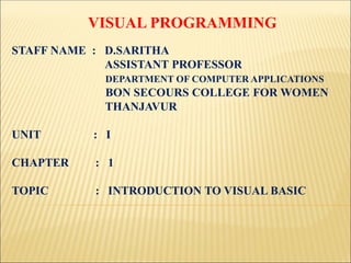 VISUAL PROGRAMMING
STAFF NAME : D.SARITHA
ASSISTANT PROFESSOR
DEPARTMENT OF COMPUTER APPLICATIONS
BON SECOURS COLLEGE FOR WOMEN
THANJAVUR
UNIT : I
CHAPTER : 1
TOPIC : INTRODUCTION TO VISUAL BASIC
 