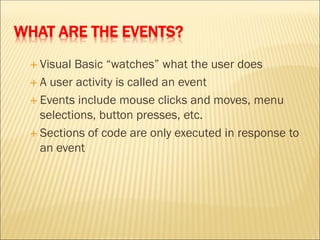 WHAT ARE THE EVENTS?
 Visual Basic “watches” what the user does
 A user activity is called an event
 Events include mouse clicks and moves, menu
selections, button presses, etc.
 Sections of code are only executed in response to
an event
 