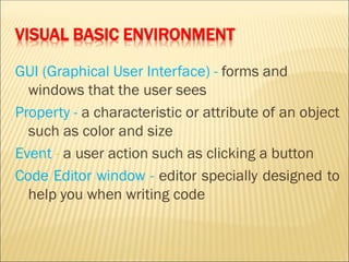 VISUAL BASIC ENVIRONMENT
GUI (Graphical User Interface) - forms and
windows that the user sees
Property - a characteristic or attribute of an object
such as color and size
Event - a user action such as clicking a button
Code Editor window - editor specially designed to
help you when writing code
 
