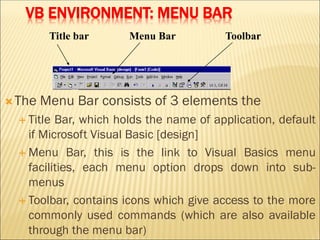 VB ENVIRONMENT: MENU BAR
The Menu Bar consists of 3 elements the
 Title Bar, which holds the name of application, default
if Microsoft Visual Basic [design]
 Menu Bar, this is the link to Visual Basics menu
facilities, each menu option drops down into sub-
menus
 Toolbar, contains icons which give access to the more
commonly used commands (which are also available
through the menu bar)
Title bar Menu Bar Toolbar
 