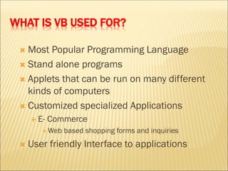 WHAT IS VB USED FOR?
 Most Popular Programming Language
 Stand alone programs
 Applets that can be run on many different
kinds of computers
 Customized specialized Applications
 E- Commerce
 Web based shopping forms and inquiries
 User friendly Interface to applications
 