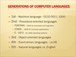 GENERATIONS OF COMPUTER LANGUAGES
 1st - Machine language - 0110 0011 1000
 2nd - Procedure-oriented languages
 FORTRAN - 1954 for scientists and engineers
 COBOL - 1959 for business applications
 C - 1972 - for UNIX operating systems
 3rd - Object-oriented languages
 4th - Event-driven languages - i.e.VB
 5th - Natural languages i.e. English
 