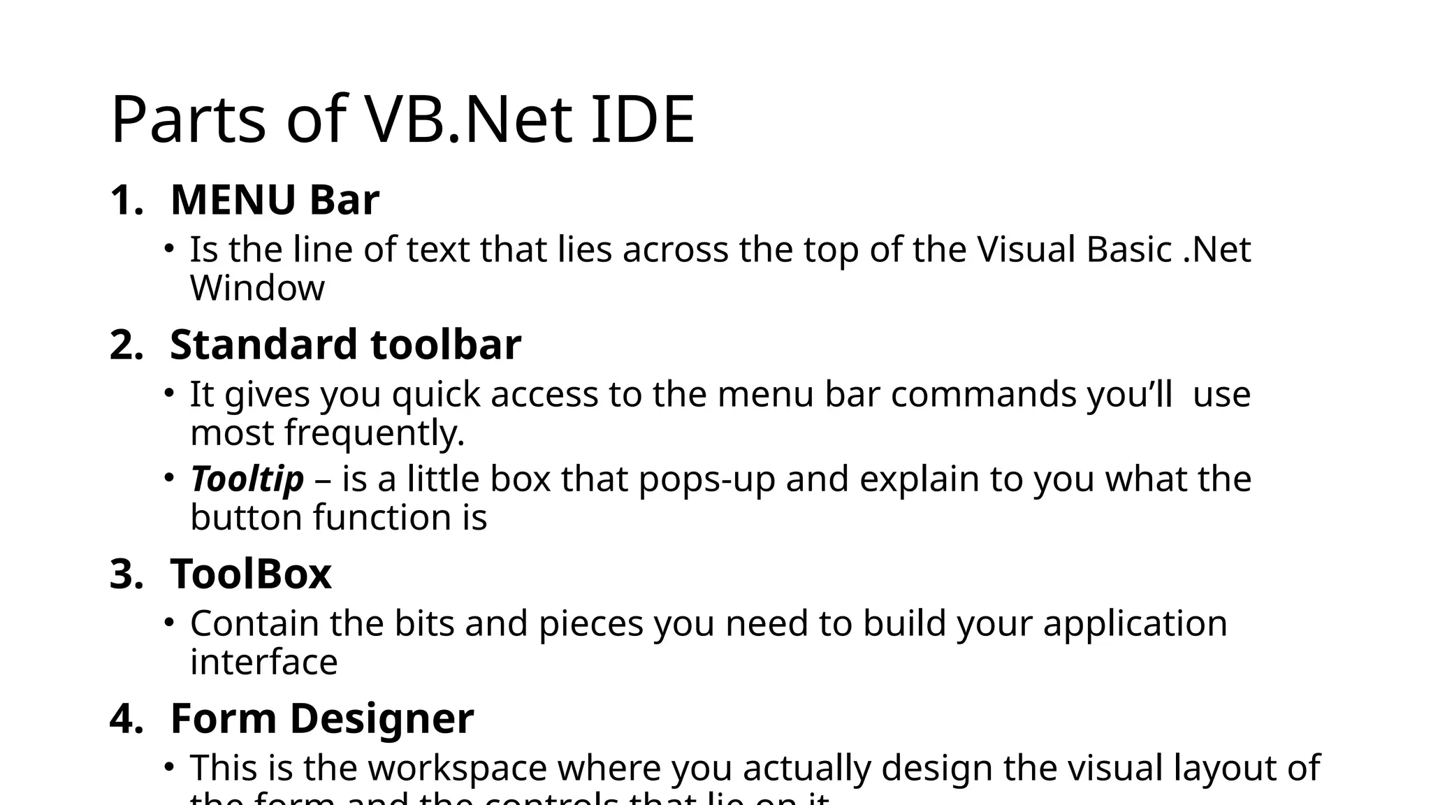 Parts of VB.Net IDE
1. MENU Bar
• Is the line of text that lies across the top of the Visual Basic .Net
Window
2. Standard toolbar
• It gives you quick access to the menu bar commands you’ll use
most frequently.
• Tooltip – is a little box that pops-up and explain to you what the
button function is
3. ToolBox
• Contain the bits and pieces you need to build your application
interface
4. Form Designer
• This is the workspace where you actually design the visual layout of
 