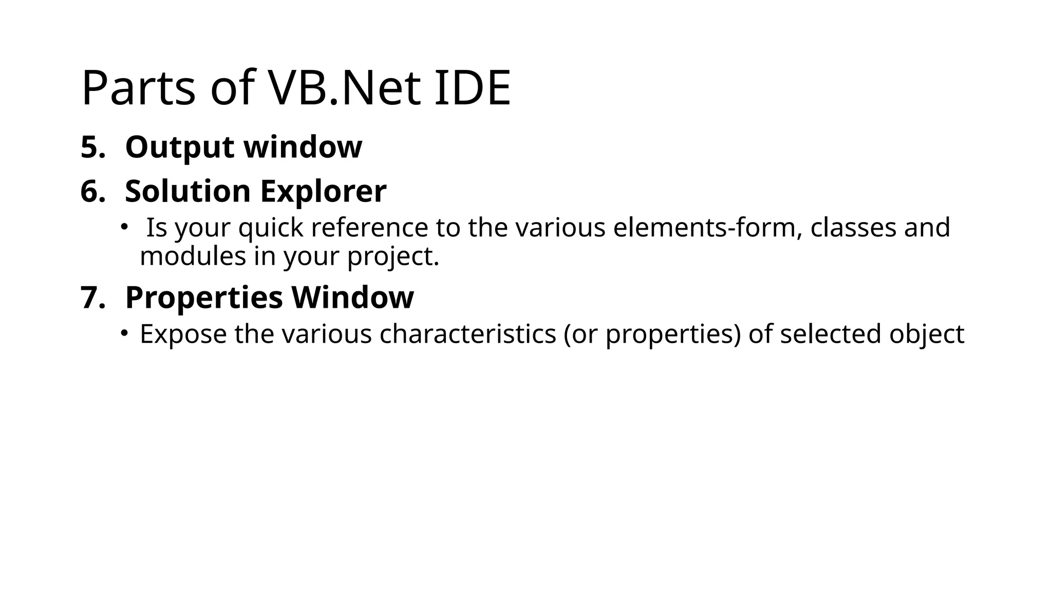 Parts of VB.Net IDE
5. Output window
6. Solution Explorer
• Is your quick reference to the various elements-form, classes and
modules in your project.
7. Properties Window
• Expose the various characteristics (or properties) of selected object
 