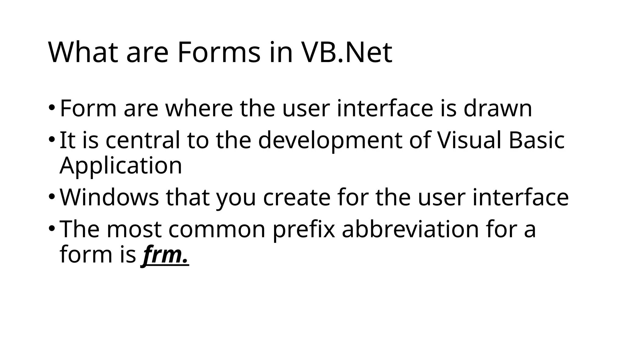 What are Forms in VB.Net
•Form are where the user interface is drawn
•It is central to the development of Visual Basic
Application
•Windows that you create for the user interface
•The most common prefix abbreviation for a
form is frm.
 