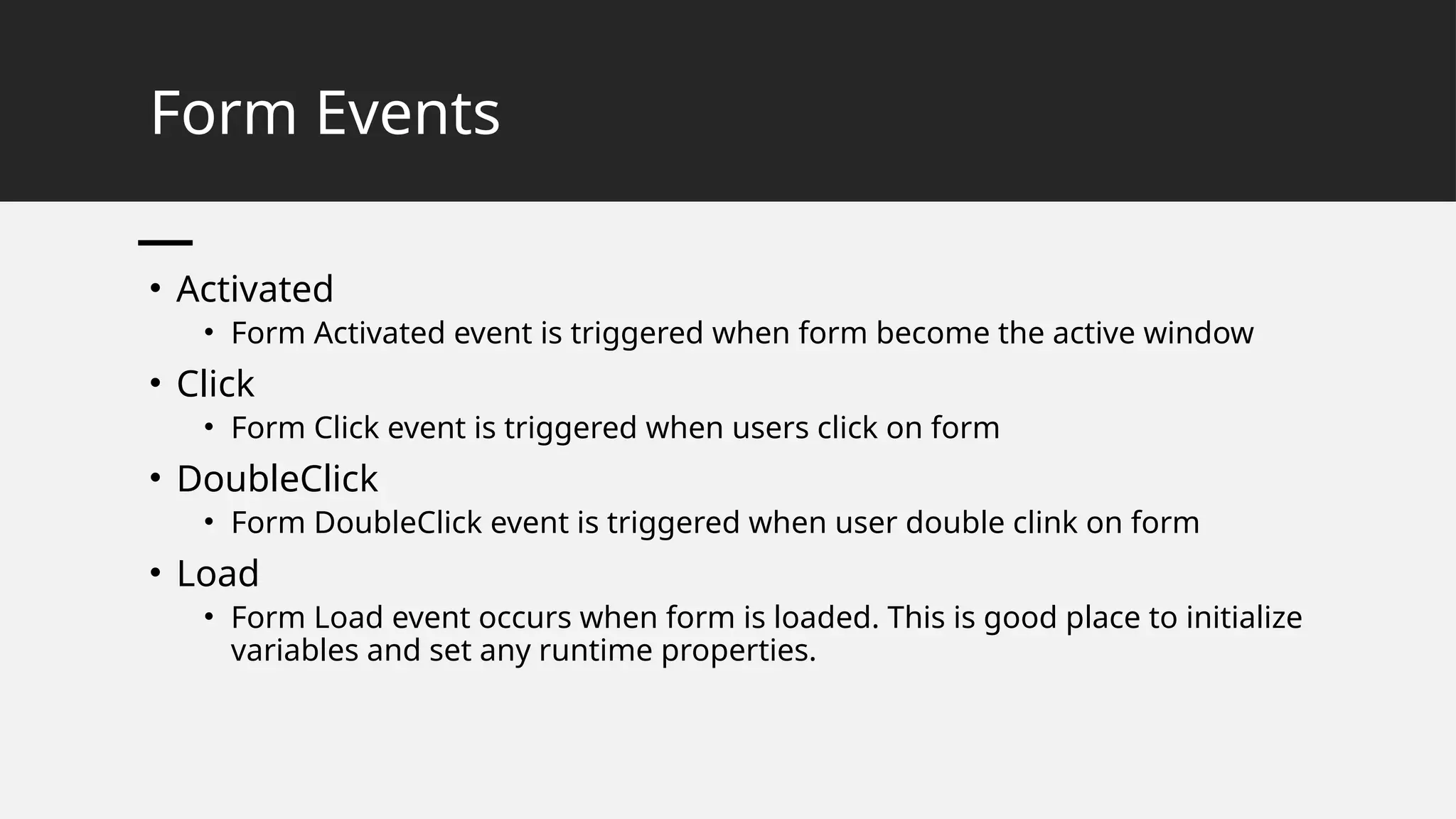 Form Events
• Activated
• Form Activated event is triggered when form become the active window
• Click
• Form Click event is triggered when users click on form
• DoubleClick
• Form DoubleClick event is triggered when user double clink on form
• Load
• Form Load event occurs when form is loaded. This is good place to initialize
variables and set any runtime properties.
 
