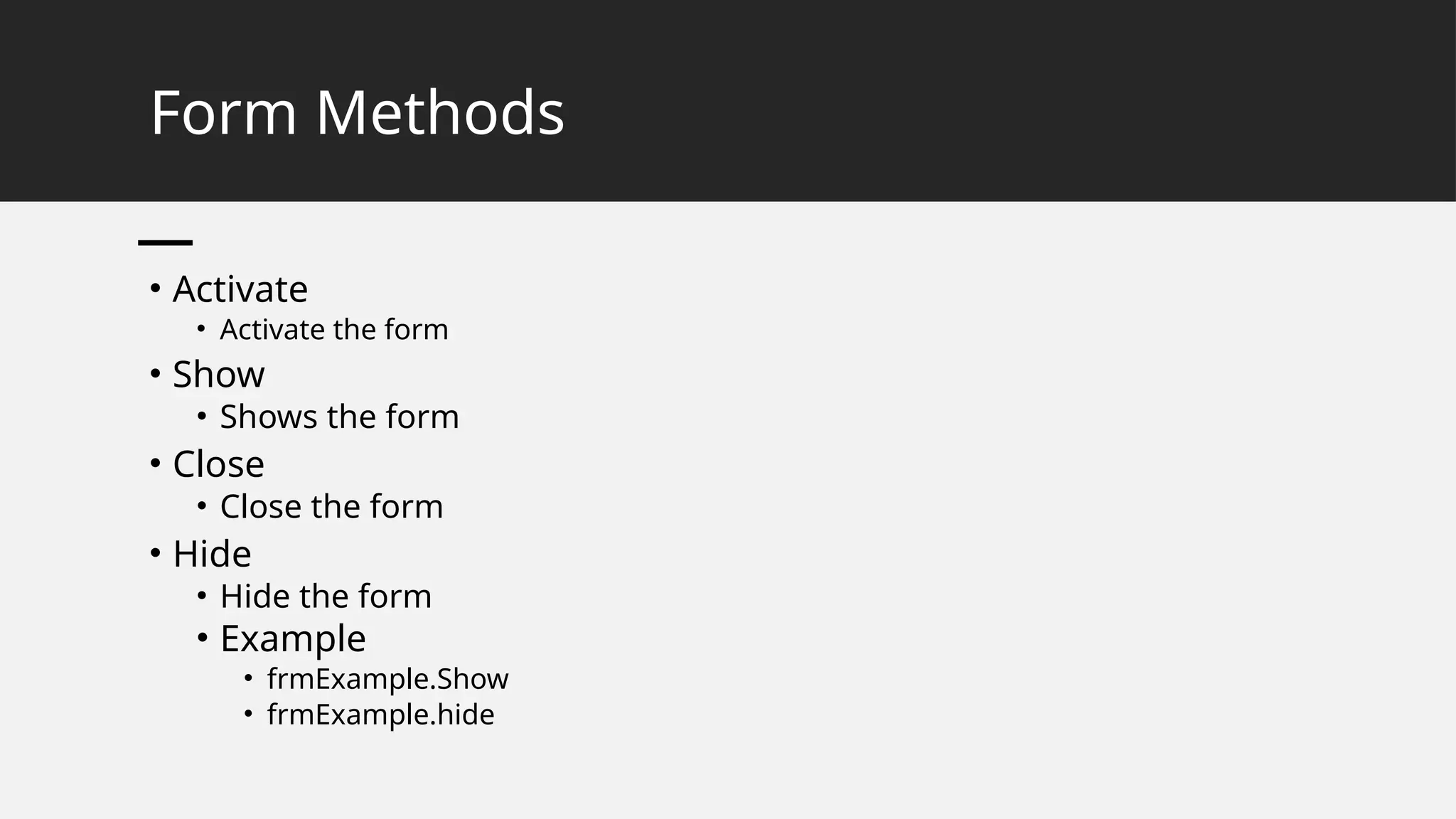 Form Methods
• Activate
• Activate the form
• Show
• Shows the form
• Close
• Close the form
• Hide
• Hide the form
• Example
• frmExample.Show
• frmExample.hide
 