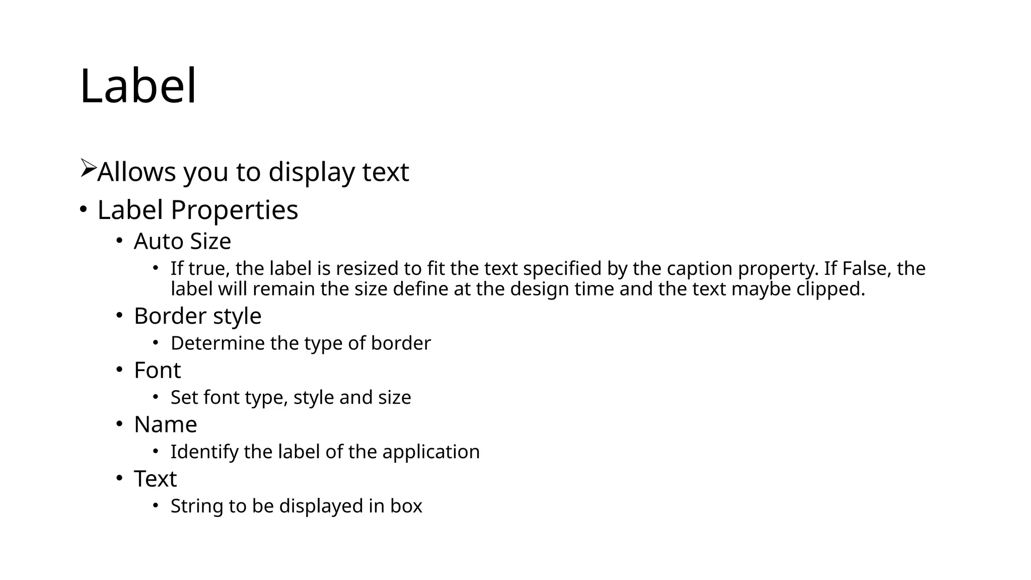 Label
Allows you to display text
• Label Properties
• Auto Size
• If true, the label is resized to fit the text specified by the caption property. If False, the
label will remain the size define at the design time and the text maybe clipped.
• Border style
• Determine the type of border
• Font
• Set font type, style and size
• Name
• Identify the label of the application
• Text
• String to be displayed in box
 