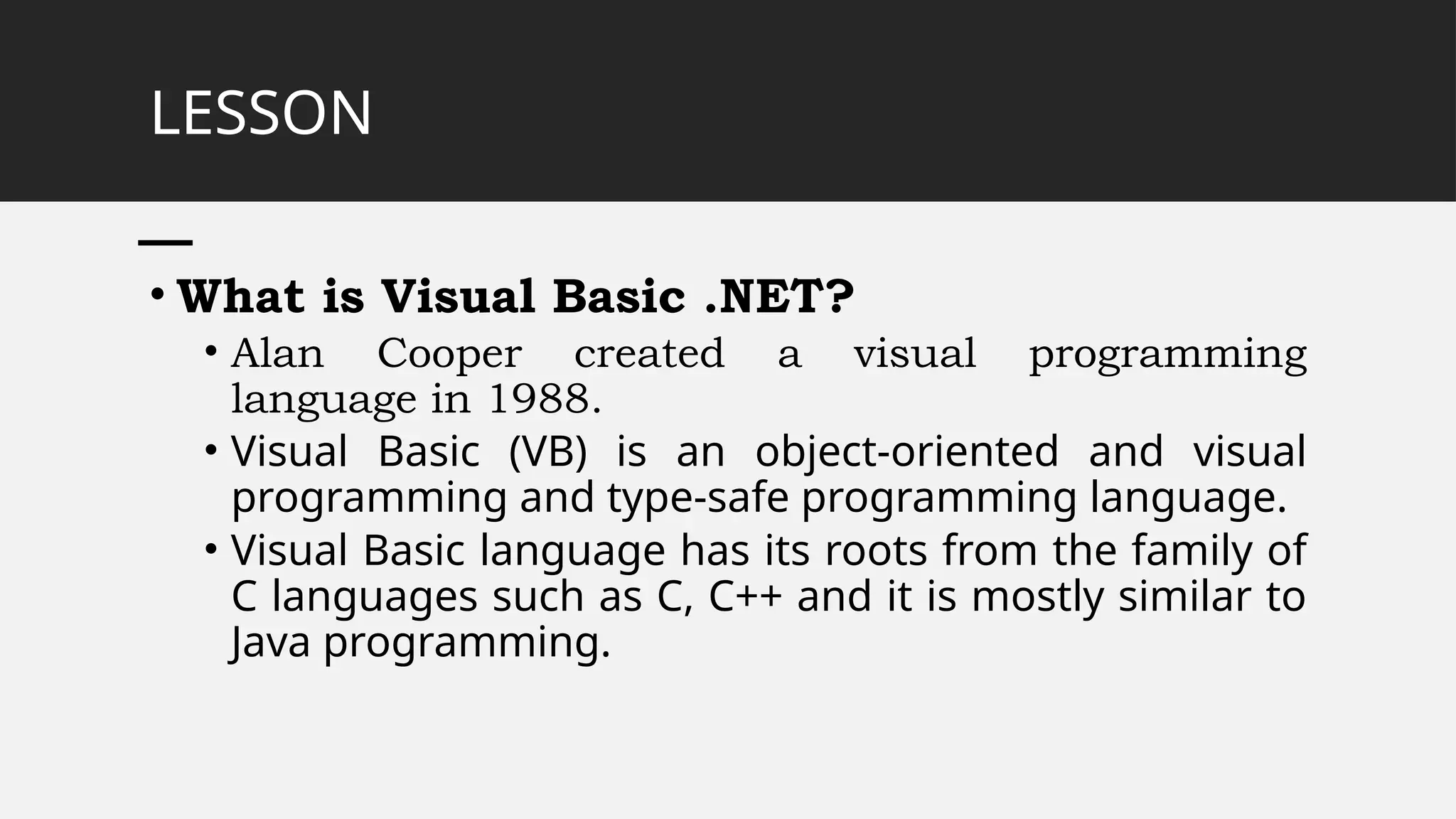 LESSON
• What is Visual Basic .NET?
• Alan Cooper created a visual programming
language in 1988.
• Visual Basic (VB) is an object-oriented and visual
programming and type-safe programming language.
• Visual Basic language has its roots from the family of
C languages such as C, C++ and it is mostly similar to
Java programming.
 