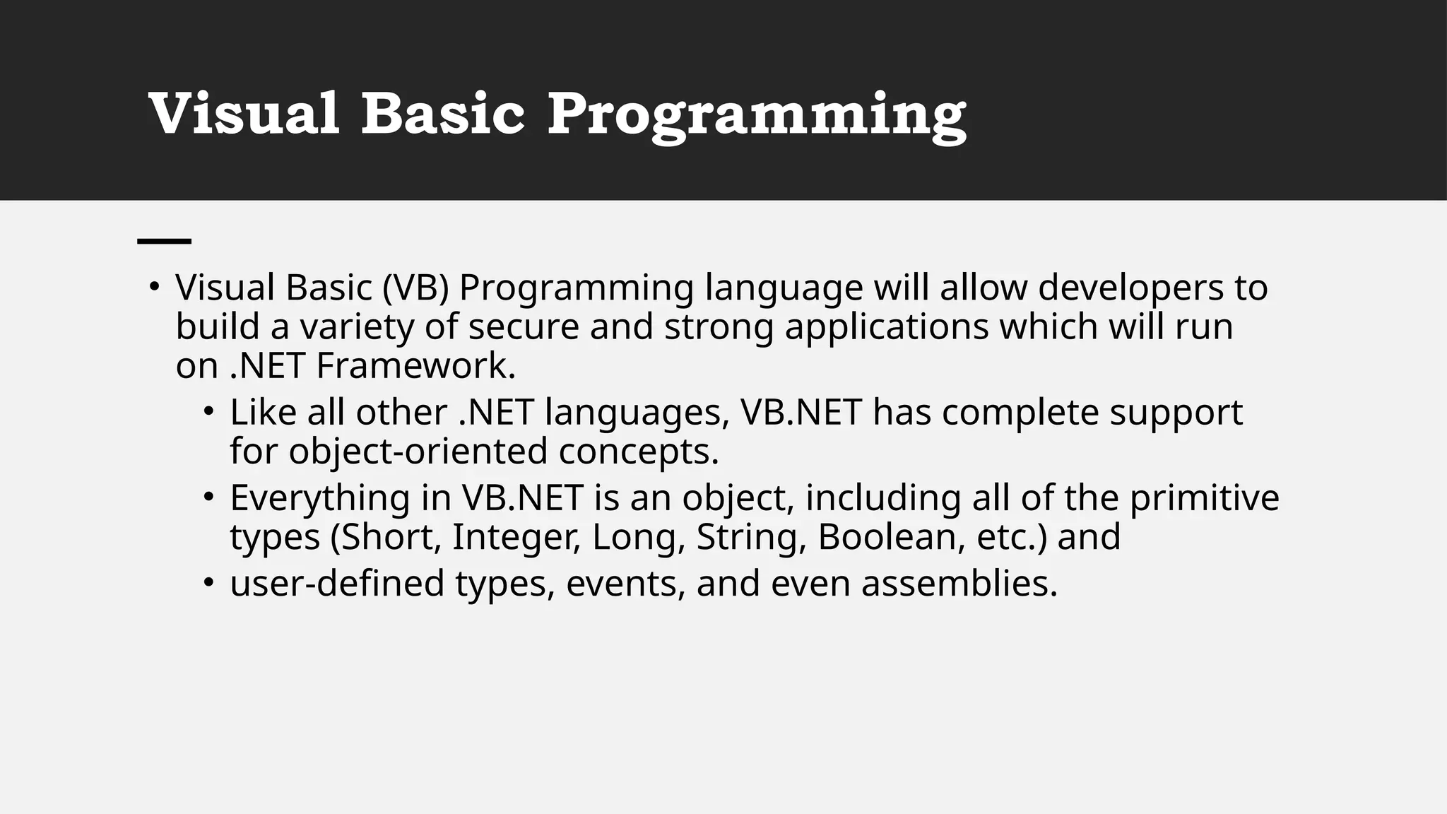 Visual Basic Programming
• Visual Basic (VB) Programming language will allow developers to
build a variety of secure and strong applications which will run
on .NET Framework.
• Like all other .NET languages, VB.NET has complete support
for object-oriented concepts.
• Everything in VB.NET is an object, including all of the primitive
types (Short, Integer, Long, String, Boolean, etc.) and
• user-defined types, events, and even assemblies.
 