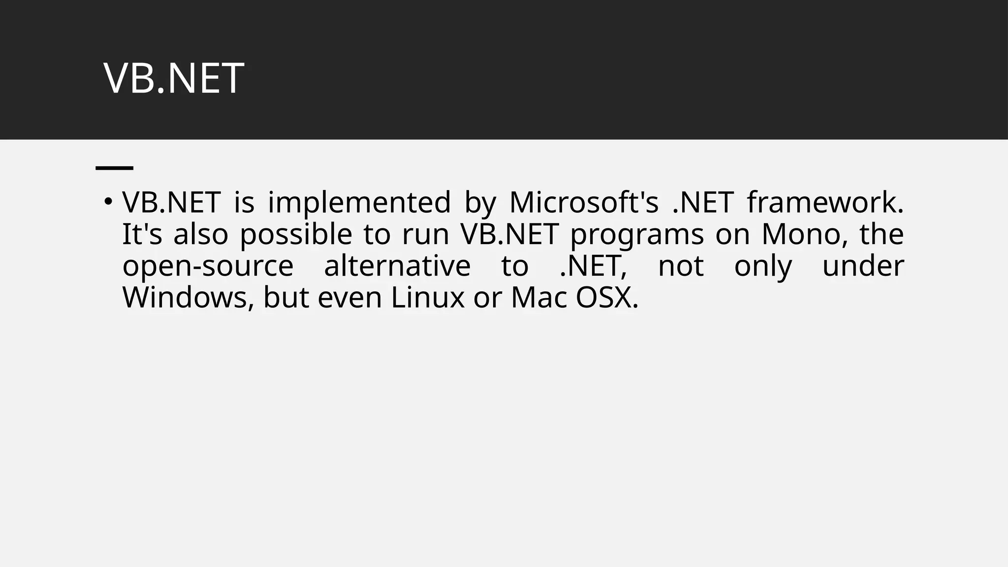 VB.NET
• VB.NET is implemented by Microsoft's .NET framework.
It's also possible to run VB.NET programs on Mono, the
open-source alternative to .NET, not only under
Windows, but even Linux or Mac OSX.
 