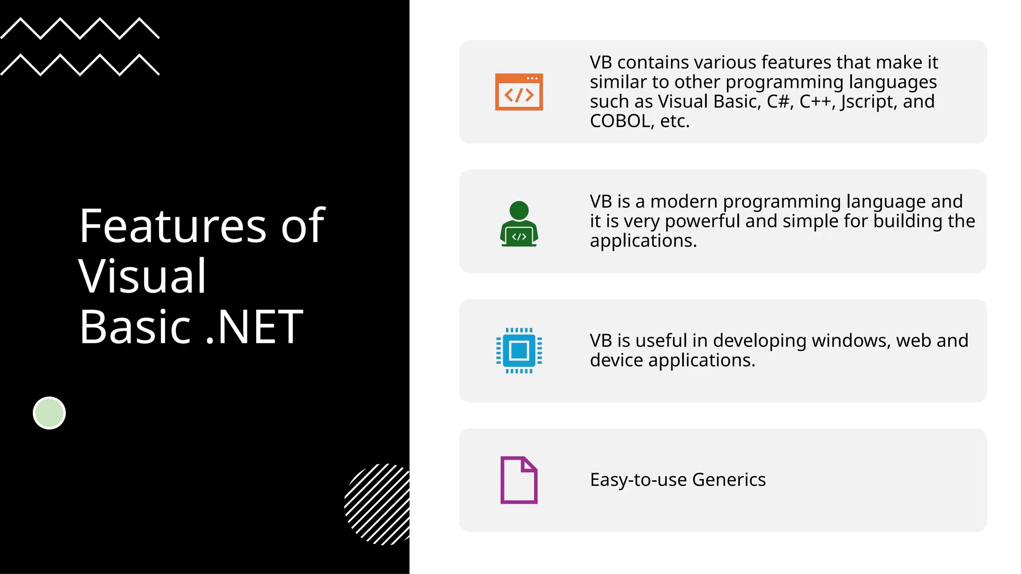 Features of
Visual
Basic .NET
VB contains various features that make it
similar to other programming languages
such as Visual Basic, C#, C++, Jscript, and
COBOL, etc.
VB is a modern programming language and
it is very powerful and simple for building the
applications.
VB is useful in developing windows, web and
device applications.
Easy-to-use Generics
 