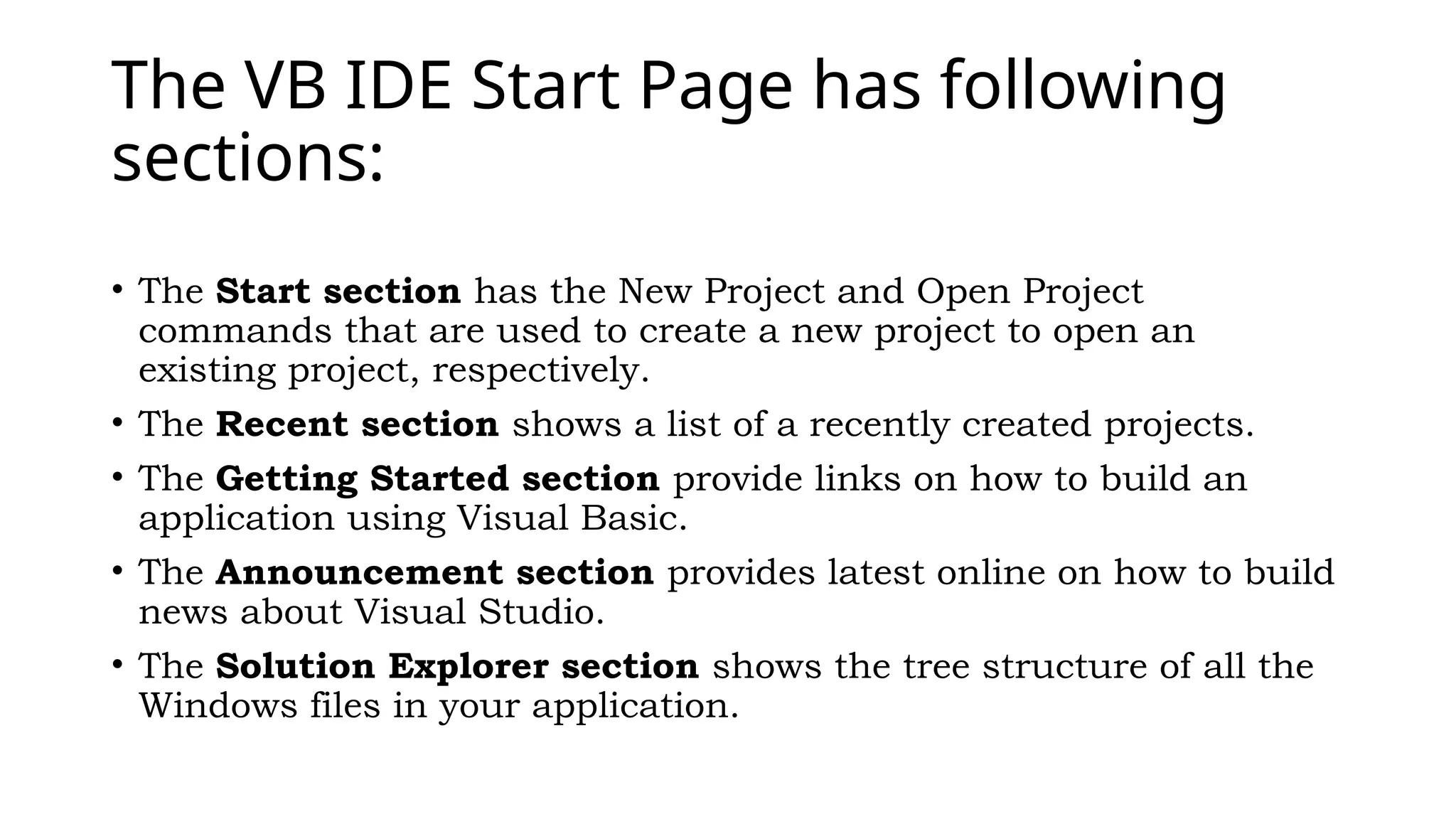 The VB IDE Start Page has following
sections:
• The Start section has the New Project and Open Project
commands that are used to create a new project to open an
existing project, respectively.
• The Recent section shows a list of a recently created projects.
• The Getting Started section provide links on how to build an
application using Visual Basic.
• The Announcement section provides latest online on how to build
news about Visual Studio.
• The Solution Explorer section shows the tree structure of all the
Windows files in your application.
 