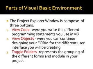  The Project Explorer Window is compose of
  three buttons:
1. View Code -were you write the different
   programming statements you use in VB
2. View Objects - were you can continue
   designing your FORM for the different user
   interface you will be creating
3. Toggle Folders- represents the grouping of
   the different forms and module in your
   project
 