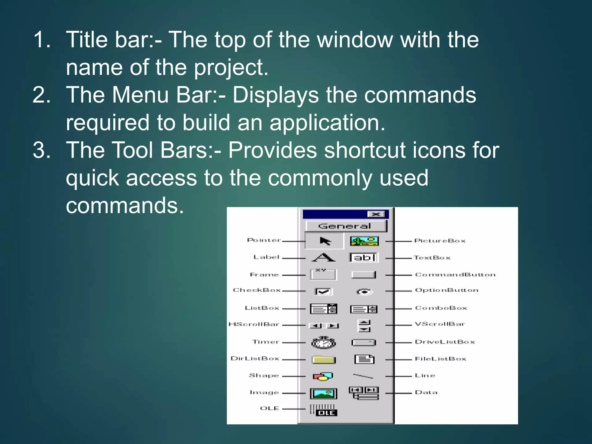 1. Title bar:- The top of the window with the
name of the project.
2. The Menu Bar:- Displays the commands
required to build an application.
3. The Tool Bars:- Provides shortcut icons for
quick access to the commonly used
commands.
 