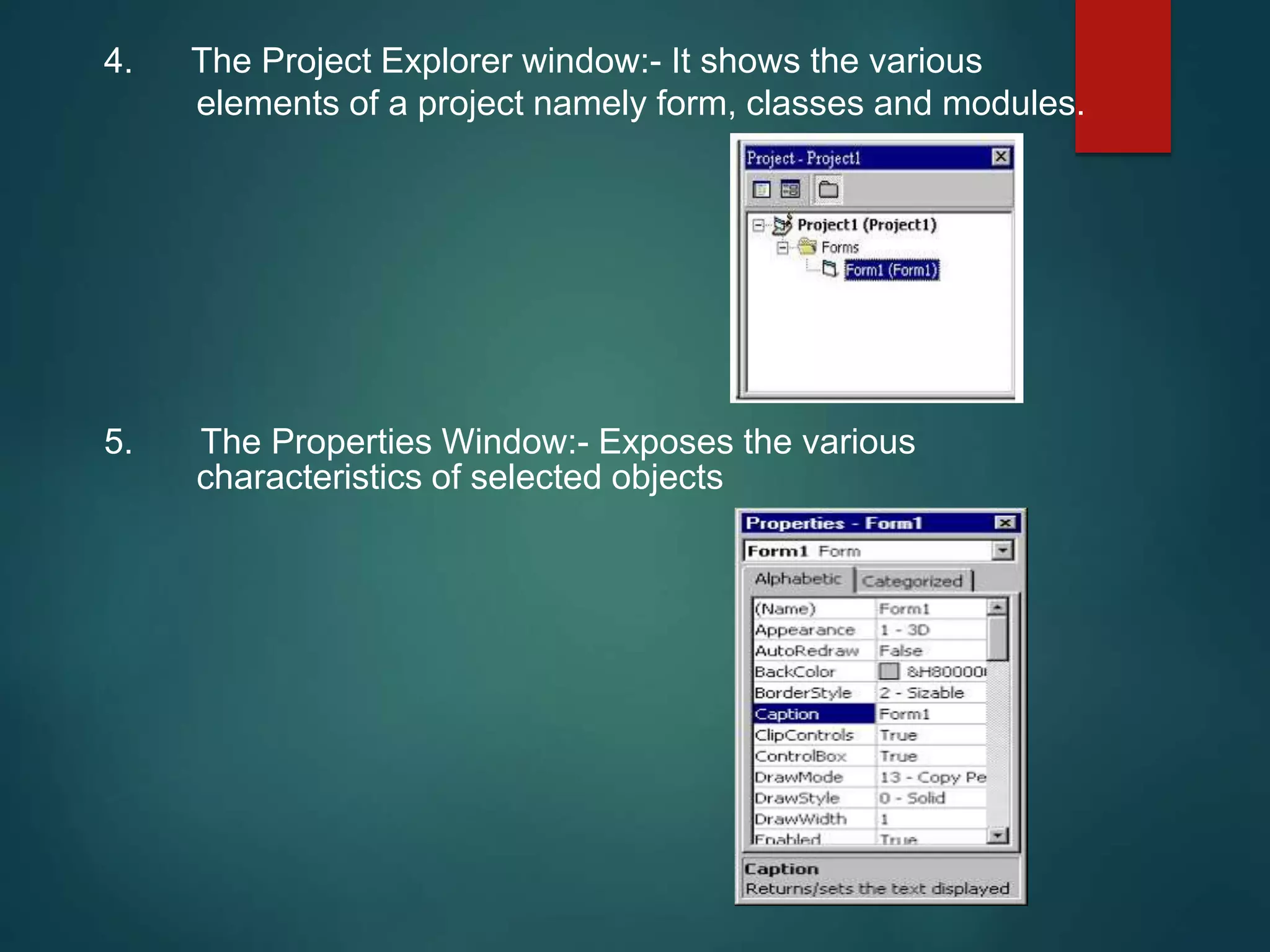 4. The Project Explorer window:- It shows the various
elements of a project namely form, classes and modules.
5. The Properties Window:- Exposes the various
characteristics of selected objects
 