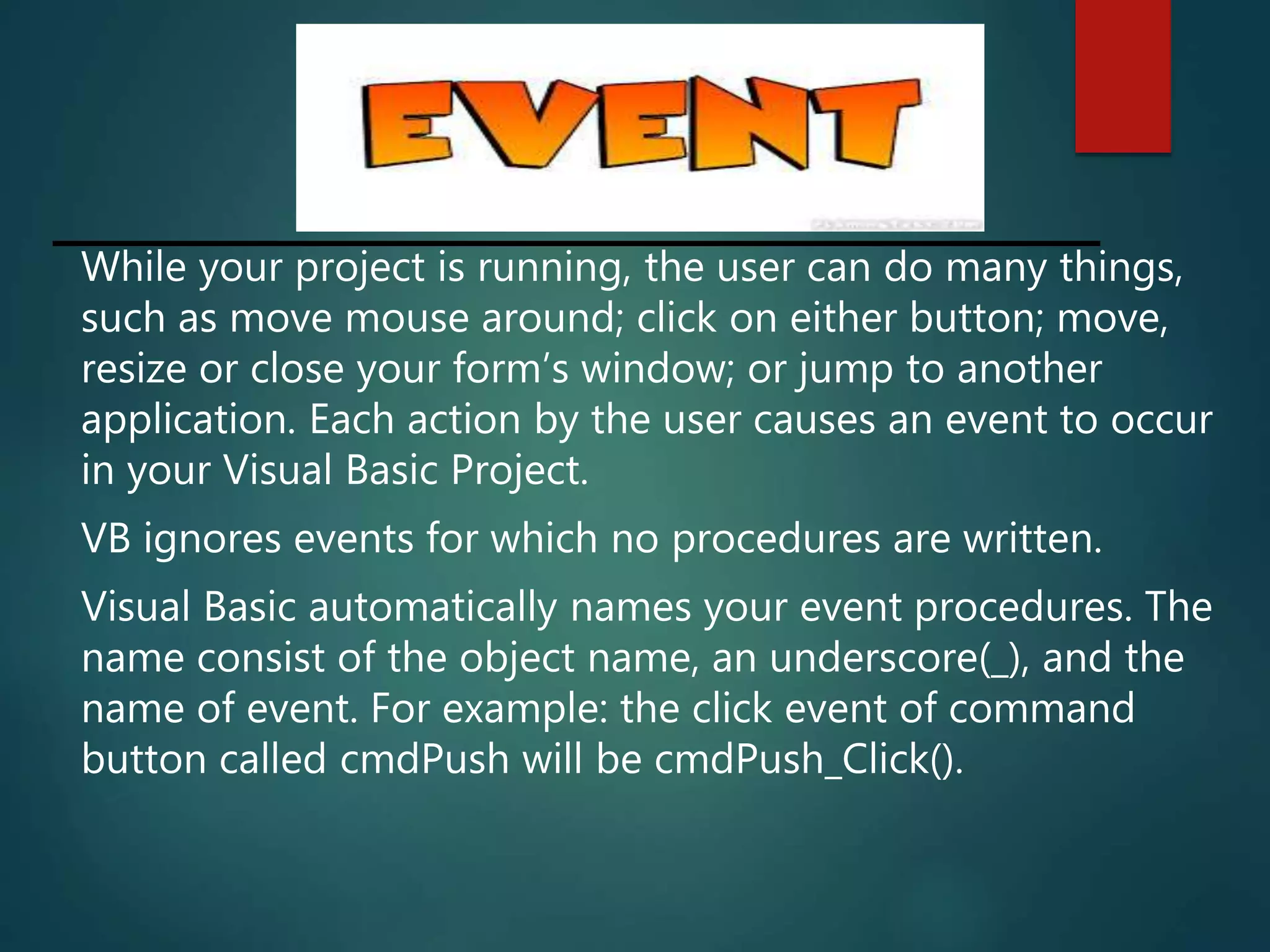 While your project is running, the user can do many things,
such as move mouse around; click on either button; move,
resize or close your form’s window; or jump to another
application. Each action by the user causes an event to occur
in your Visual Basic Project.
VB ignores events for which no procedures are written.
Visual Basic automatically names your event procedures. The
name consist of the object name, an underscore(_), and the
name of event. For example: the click event of command
button called cmdPush will be cmdPush_Click().
 