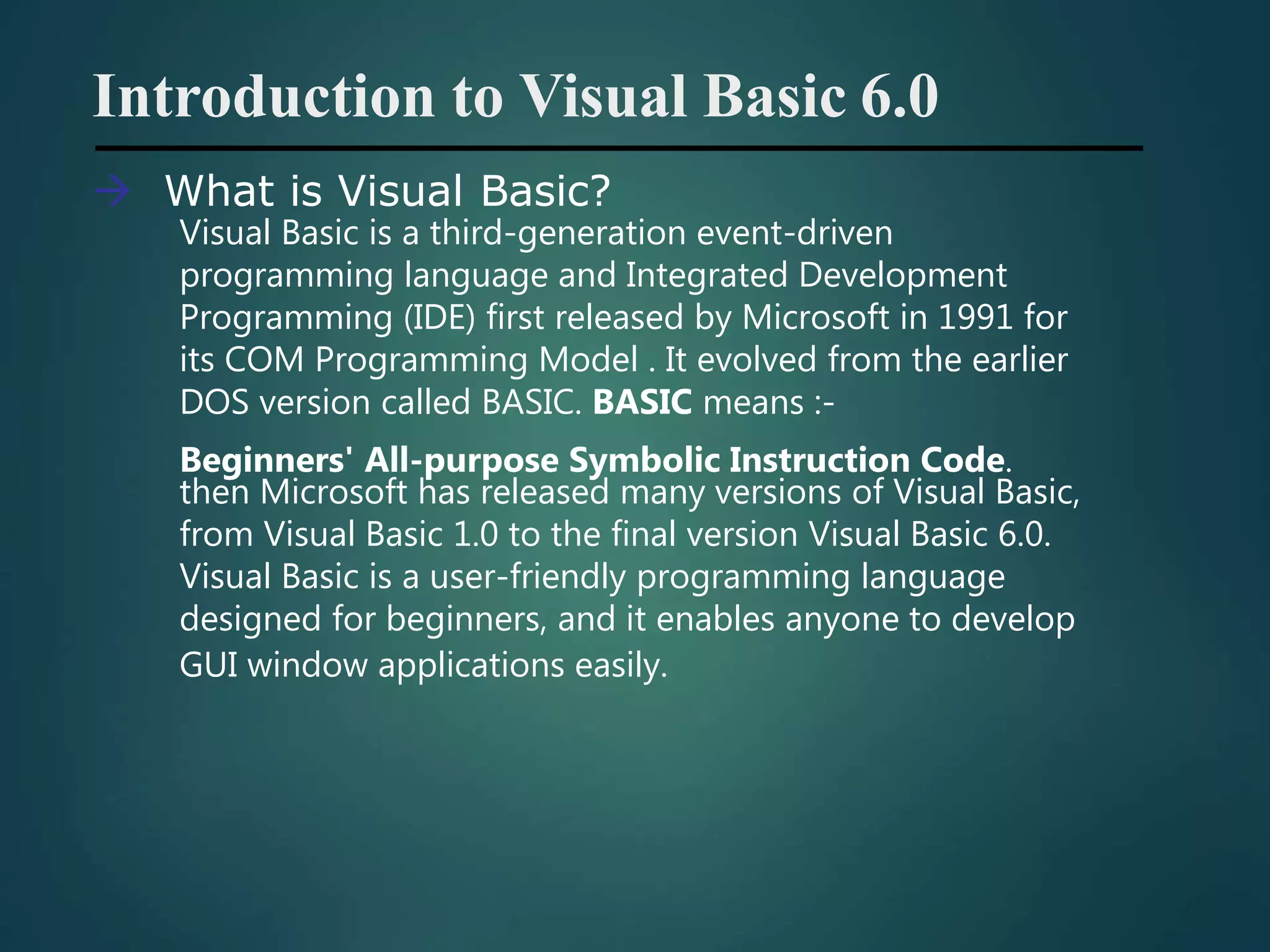 Introduction to Visual Basic 6.0
 What is Visual Basic?
Visual Basic is a third-generation event-driven
programming language and Integrated Development
Programming (IDE) first released by Microsoft in 1991 for
its COM Programming Model . It evolved from the earlier
DOS version called BASIC. BASIC means :-
Beginners' All-purpose Symbolic Instruction Code.
then Microsoft has released many versions of Visual Basic,
from Visual Basic 1.0 to the final version Visual Basic 6.0.
Visual Basic is a user-friendly programming language
designed for beginners, and it enables anyone to develop
GUI window applications easily.
 