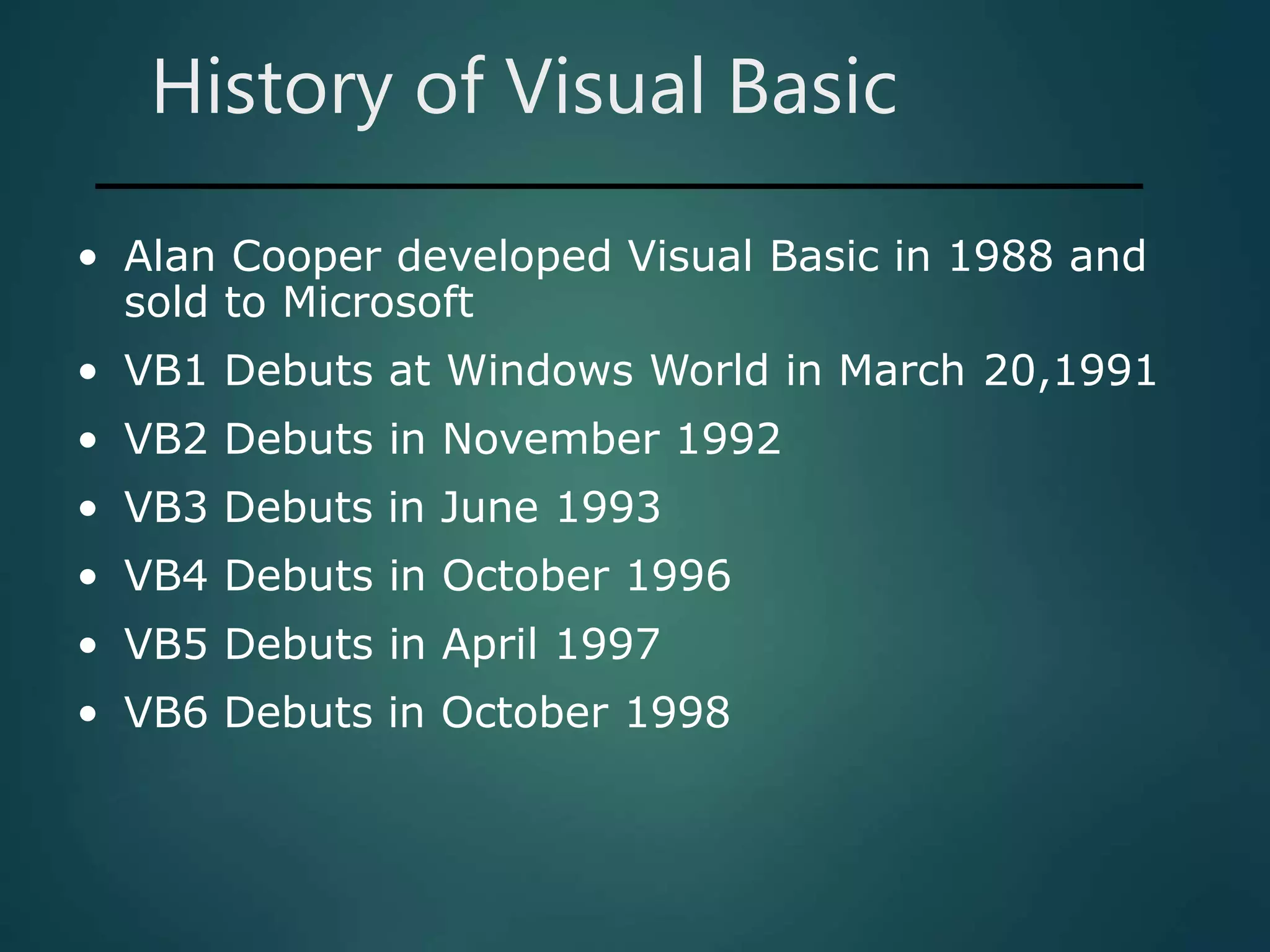 History of Visual Basic
• Alan Cooper developed Visual Basic in 1988 and
sold to Microsoft
• VB1 Debuts at Windows World in March 20,1991
• VB2 Debuts in November 1992
• VB3 Debuts in June 1993
• VB4 Debuts in October 1996
• VB5 Debuts in April 1997
• VB6 Debuts in October 1998
 