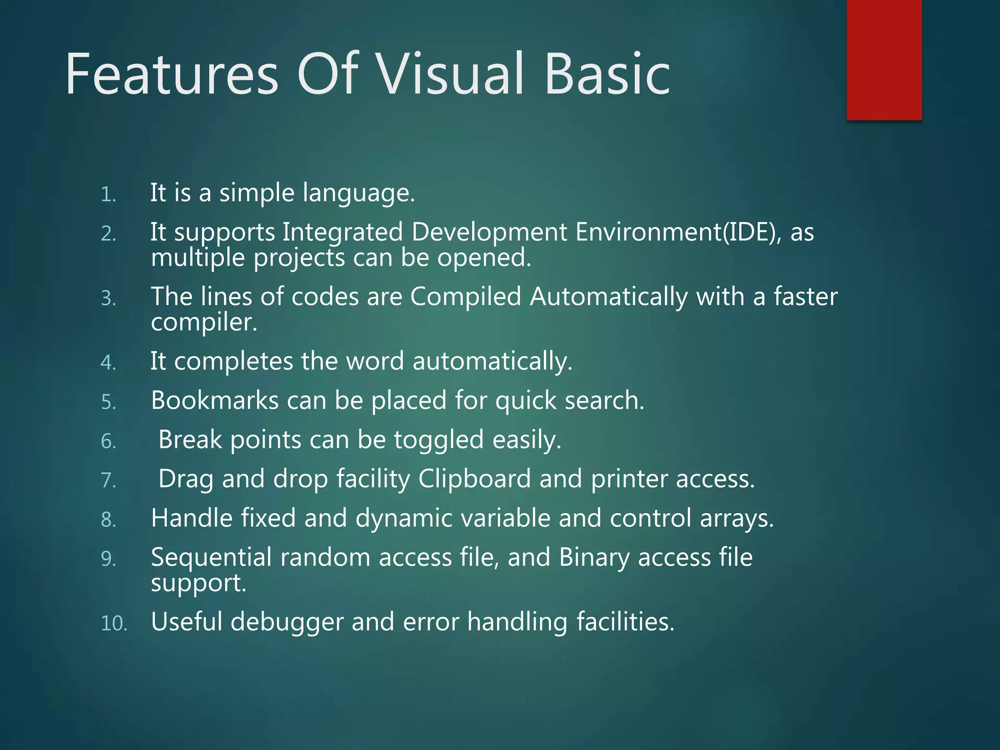 Features Of Visual Basic
1. It is a simple language.
2. It supports Integrated Development Environment(IDE), as
multiple projects can be opened.
3. The lines of codes are Compiled Automatically with a faster
compiler.
4. It completes the word automatically.
5. Bookmarks can be placed for quick search.
6. Break points can be toggled easily.
7. Drag and drop facility Clipboard and printer access.
8. Handle fixed and dynamic variable and control arrays.
9. Sequential random access file, and Binary access file
support.
10. Useful debugger and error handling facilities.
 