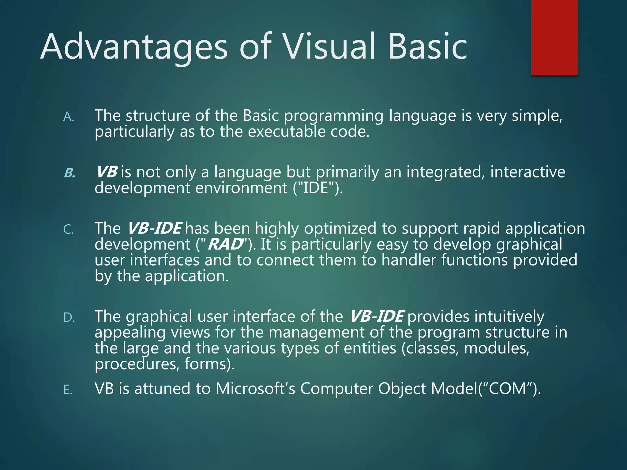 Advantages of Visual Basic
A. The structure of the Basic programming language is very simple,
particularly as to the executable code.
B. VB is not only a language but primarily an integrated, interactive
development environment ("IDE").
C. The VB-IDE has been highly optimized to support rapid application
development ("RAD"). It is particularly easy to develop graphical
user interfaces and to connect them to handler functions provided
by the application.
D. The graphical user interface of the VB-IDE provides intuitively
appealing views for the management of the program structure in
the large and the various types of entities (classes, modules,
procedures, forms).
E. VB is attuned to Microsoft’s Computer Object Model(“COM”).
 