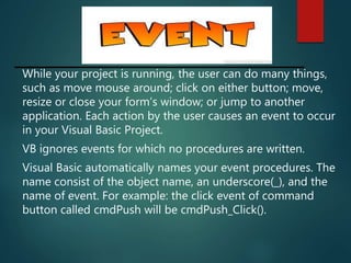 While your project is running, the user can do many things,
such as move mouse around; click on either button; move,
resize or close your form’s window; or jump to another
application. Each action by the user causes an event to occur
in your Visual Basic Project.
VB ignores events for which no procedures are written.
Visual Basic automatically names your event procedures. The
name consist of the object name, an underscore(_), and the
name of event. For example: the click event of command
button called cmdPush will be cmdPush_Click().
 