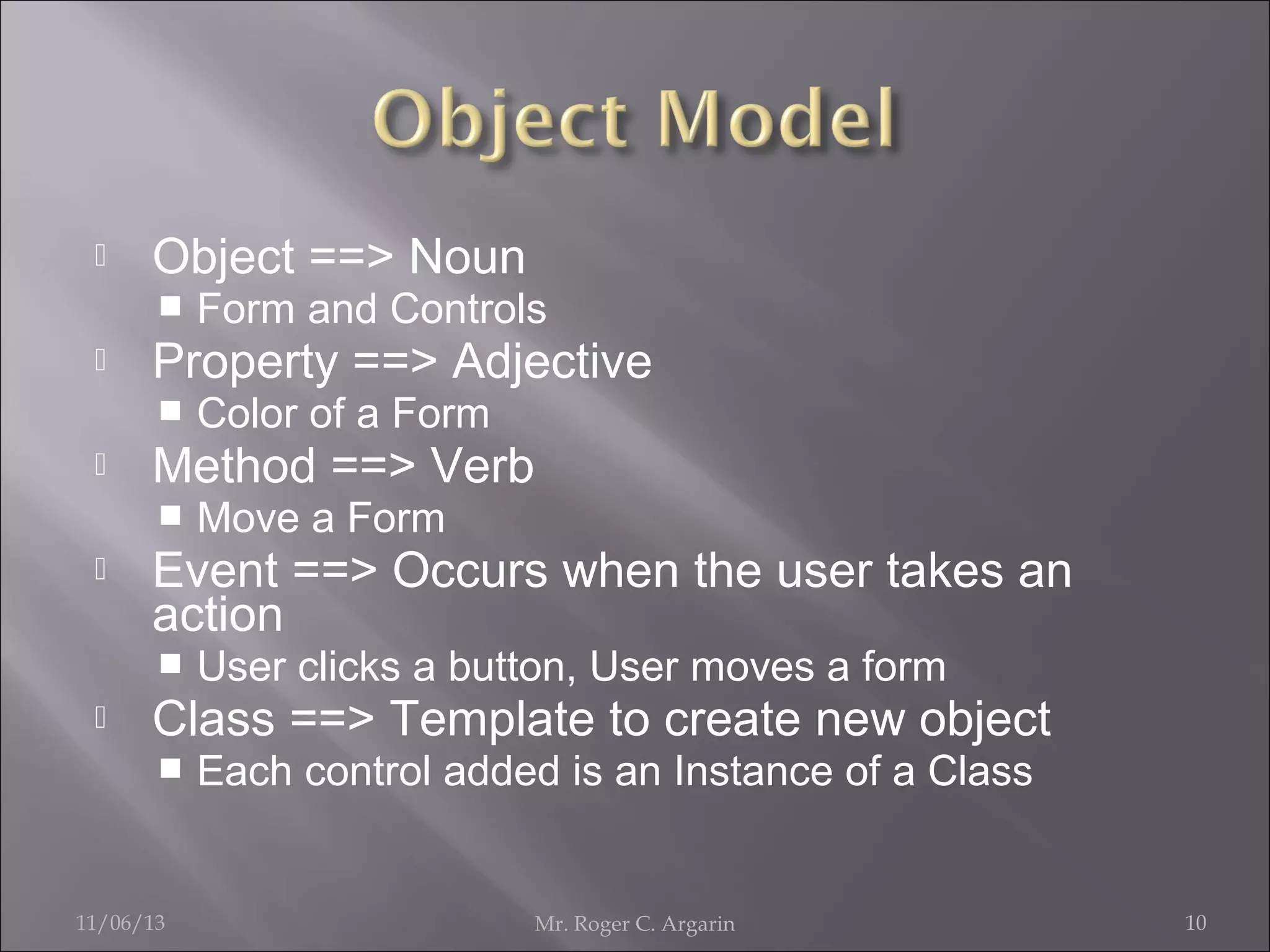 

Object ==> Noun




Property ==> Adjective




Move a Form

Event ==> Occurs when the user takes an
action




Color of a Form

Method ==> Verb




Form and Controls

User clicks a button, User moves a form

Class ==> Template to create new object


11/06/13

Each control added is an Instance of a Class

Mr. Roger C. Argarin

10

 
