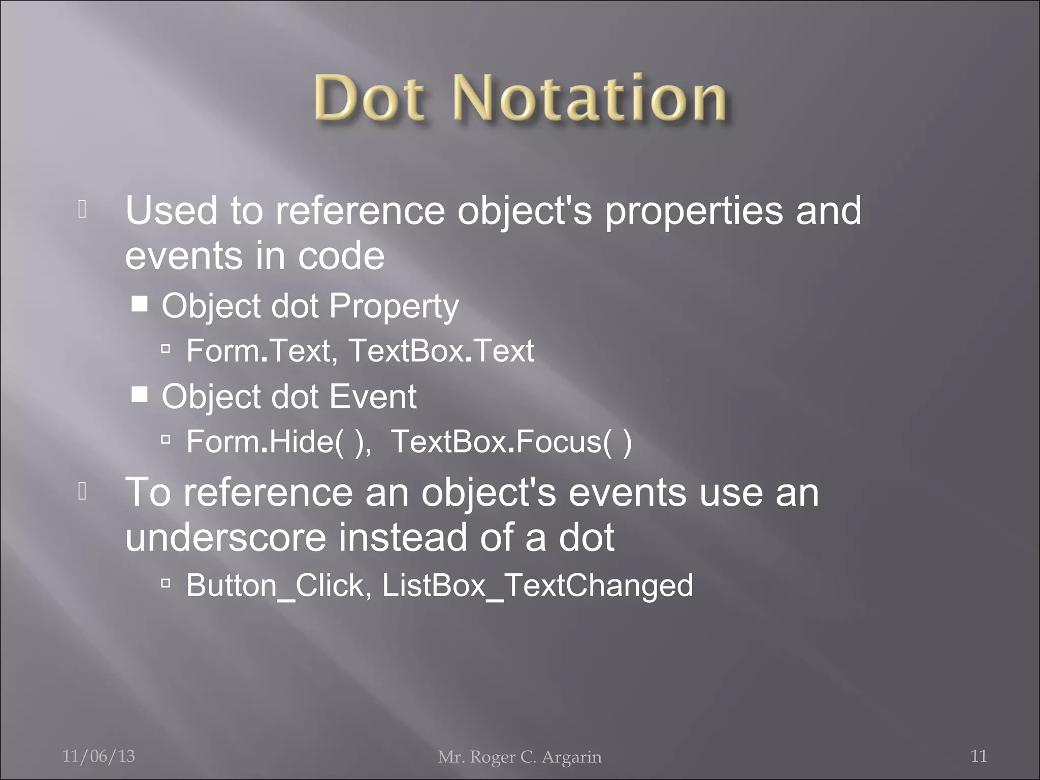 

Used to reference object's properties and
events in code


Object dot Property
 Form.Text, TextBox.Text



Object dot Event
 Form.Hide( ), TextBox.Focus( )



To reference an object's events use an
underscore instead of a dot
 Button_Click, ListBox_TextChanged

11/06/13

Mr. Roger C. Argarin

11

 