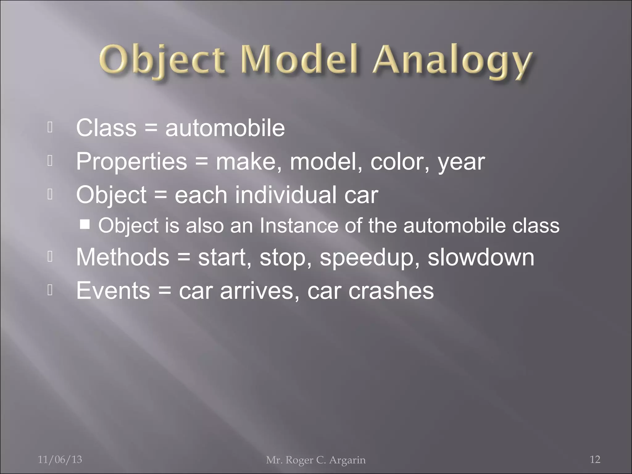 



Class = automobile
Properties = make, model, color, year
Object = each individual car





Object is also an Instance of the automobile class

Methods = start, stop, speedup, slowdown
Events = car arrives, car crashes

11/06/13

Mr. Roger C. Argarin

12

 