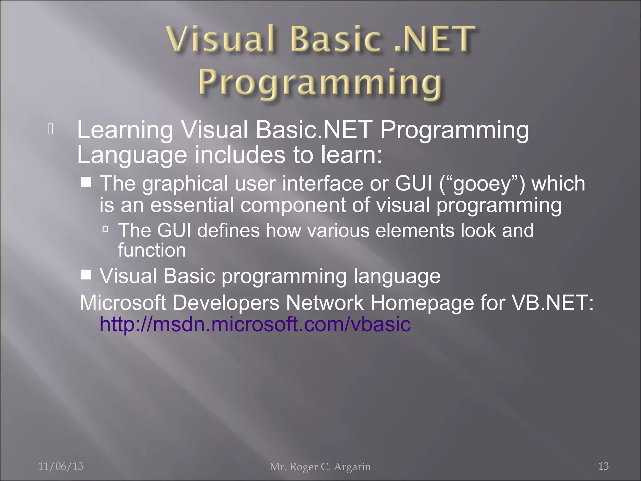 

Learning Visual Basic.NET Programming
Language includes to learn:


The graphical user interface or GUI (“gooey”) which
is an essential component of visual programming
 The GUI defines how various elements look and

function

Visual Basic programming language
Microsoft Developers Network Homepage for VB.NET:
http://msdn.microsoft.com/vbasic


11/06/13

Mr. Roger C. Argarin

13

 