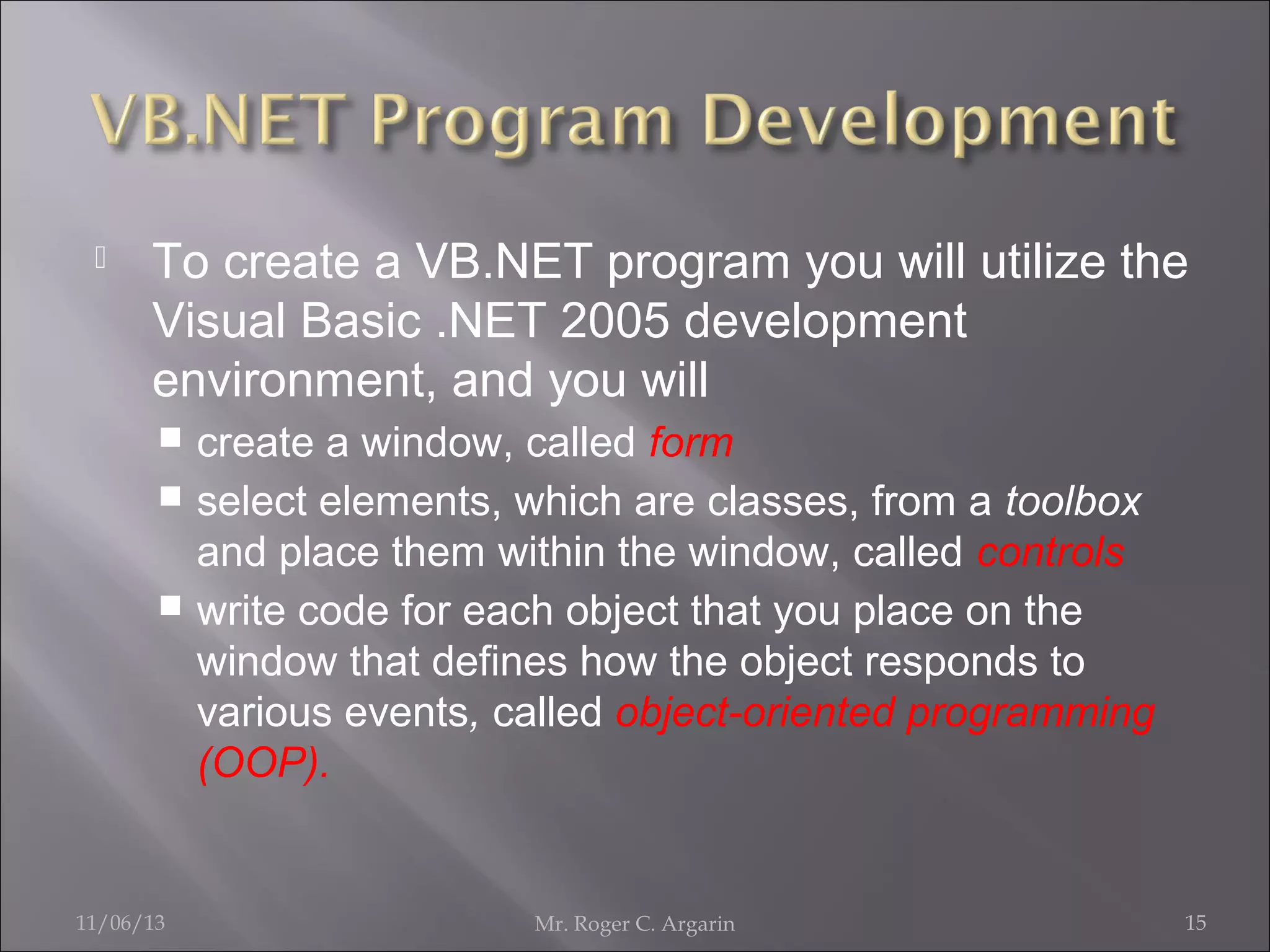 

To create a VB.NET program you will utilize the
Visual Basic .NET 2005 development
environment, and you will
create a window, called form
 select elements, which are classes, from a toolbox
and place them within the window, called controls
 write code for each object that you place on the
window that defines how the object responds to
various events, called object-oriented programming
(OOP).


11/06/13

Mr. Roger C. Argarin

15

 